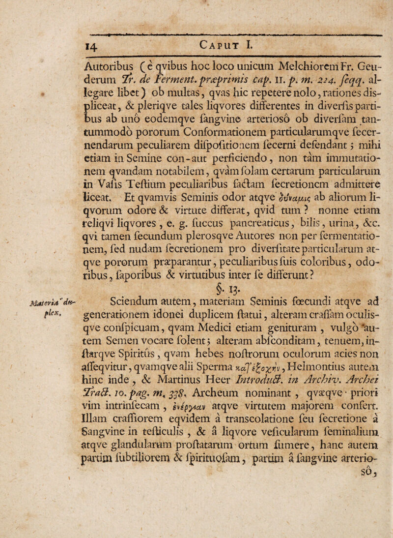 Materhi' fdex. Autoribus ( e qvibus hoc loco unicum Melchiorcm Fr. Geu- derum 7r* de Ferment. prteprimis cap, ii. p. ?n, 224. fcqq- al¬ legare libet) ob multas, qvas hic repetere nolo, rationes dis¬ pliceat, & pleriqve tales liqvores differentes in diverfxs parti¬ bus ab uno eodemqve fangvine arterioso ob diverfam tan¬ tummodo pororum Conformationem particularumqve fecer- nendarum peculiarem difpofitionem fecerni defendant ? mihi etiam in Semine con-aut perficiendo, non tam immutatio¬ nem qvandam notabilem, qvamfolamcertarum particularum in Valis Teftium peculiaribus fa&am fecretioncm admittere liceat. Et qvamvis Seminis odor atqve ovvujuu; ab aliorum li- qvorum odore & virtute differat, qvid tum? nonne etiam reliqvi liqvores , e. g. fuccus pancreaticus, bilis, urina, qvi tamen fecundum plerosqve Autores non per fermentatio- nem, fed nudam fecretionem pro diverfitate particularum at¬ qve pororum praeparantur, peculiaribusfuis coloribus, odo¬ ribus , faporibus & virtutibus inter fe differunt ? .§• 13- Sciendum autem, materiam Seminis foecundi atqve ad generationem idonei duplicem flatui, alteram eradam oculis- qve confpicuam, qvam Medici etiam genituram , vulgo ^au¬ tem Semen vocare folent 5 alteram abfconditam, tenuem, in« ffarqve Spiritus, qvam hebes noflrorum oculorum acies non affeqvitur, qvamqve alii Sperma:xd]'§%o%iiv, Helmontius autem hinc inde , & Martinus Heer IntroduB. in Archiv. Archez Tra£L io.pag. m, 338* Archeum nominant , qvxqvo * priori vim intrinfecam , hspyiav atqve virtutem maiorem confert. Illam craffiorem eqvidem a transcolatione feu fecretione a Sangvine in tefliculis , & a liqvore veficularum feminalium atqve glandularum proflatarum ortum fumere, hanc autem partim fubtiliorem & fpirituofam, pardm a fangvine arterio-