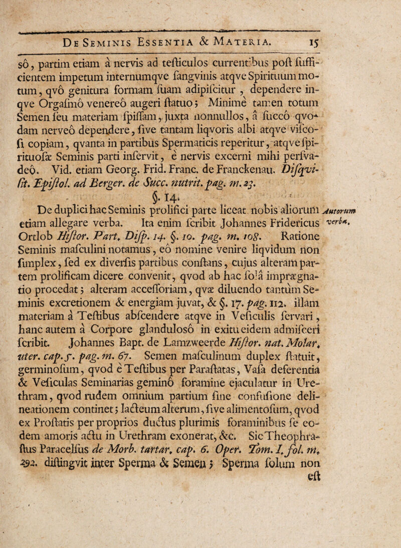 so, parum etiam a nervis ad tefticulos currentibus poft fuffi- cientem impetum internumqve fangvinis atqve Spirituum mo¬ tum , qvo genitura formam luam adipifcitur , dependere in- qve Orgafmo venereo augeri ftatuo ? Minime tamen totum Semen feu materiam fpiflam ,. juxta nonnullos, a fucco qvo* dam nerveo dependere, five tantam liqvoris albi atqve vifco- fi copiam, qvanta in partibus Spermaticis reperitur, atqve fpi~ rituofae Seminis parti infervit, e nervis excerni mihi periva* deo. Vid. etiam Georg. Frid. Franc. de Franckenau, Difqvi- fit. TLpiJlol. ad Berger. de Succ. nutrit, pag, ni.23. \ 14* ; De duplici hac Seminis prolifici parte liceat nobis aliorxtifa jutorum etiam allegare verba. Ita enim fcribit Johannes Fridericus Ortlob Hiftor. Part* Dijp-14• §. 10. pag* m. tog. Ratione Seminis mafculini notamus, eo nomine venire liqvidum non fimplex, fed ex divertis partibus conflans, cujus alteram par¬ tem prolificam dicere convenit , qvod ab hac foia impraegna* tio procedat; alteram accefforiam, qvx diluendo tantum Se¬ minis excretionem & energiam juvat, & §. 17. pag% 112, illam materiam d Teftibus abfcendere atqve in Veflculis fervari, hanc autem a Corpore glanduloso in exitu eidem admifceri fcribit Johannes Bapt. de Lamzweerde Hijior. nat. Molar* uter, cap.y. pag.m. 67. Semen mafculinum duplex ftatuit, germinofum, qvod e Teftibus per Paraftatas, Vafa deferentia & Veficulas Seminarias gemino foramine ejaculatur in 'Ure¬ thram , qvod rudem omnium partium fine confuftone deli¬ neationem continet > lacfteum alterum, five alimentofuffl, qvod ex Proflatis per proprios ductus plurimis foraminibus fe eo¬ dem amoris acftu in Urethram exonerat, &c. SicTheophra- ftus Paracelius de Morb. tartar, cap. 6. Oper. 'Tora, l.fol. nit 232. diftingvit inter Sperma & Semen J Sperma folum non