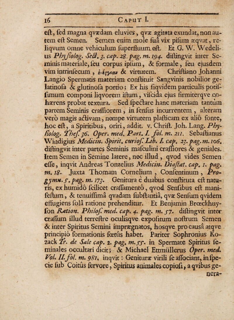 eft, fed magna qvaedam eluvies, qvae agitata exundat, non au¬ tem eft Semen. Semen enim mole fua vix pifum seqvatre~ liqvum omne vehiculum fuperfluum eft. Et G. W. Wedeli- us Phyjiolog. Sc$. 3. cap. 28 pag. m. 194. diftingvit inter Se¬ minis materiale, feu corpus ipfum, & formale, feu ejusdem vim intrinfecum , & virtutem. Chriftiano Johanni Langio Spermatis materiam conffituit Sangvinis nobilior ge- latinofa & glutinofa portio ; Ex his fiqvidem particulis potif- fimum componi liqvorem iftum, vifcida ejus firmiterqve co¬ haerens probat textura. Sed fpeclare hanc materiam tantum partem Seminis craffiorem, in lenfus incurrentem , alteram vero magis activam, nempe virtutem plafticam ex alio fonte, hoc eft, a Spiritibus, oriri, addit, v. Chrift. Joh. Lang. Phy- fiolog. Phef. 36. Oper. med. Pari. I. fol. m. 211. Sebaftianus Windigius Medicin. Spiriu curiof.Lib. I. cap. 23.pag.mA06. diftingvit inter partes Seminis mafculini craftiores & geniales. Item Semen in Semine latere, nec illud , qvod vides Semen effe, inqvit Andreas Tonzelius Medicin. Diajlat. cap. 1. pag. m. iS» Juxta Thomam Cornelium , Confentinum , Pro- gynm. j\ pag. m. 173. Genitura e duabus conftituta eft natu¬ ris, ex humido fcilicet craffamento, qvod Senfibus eft mani- feftam, & tenuiflima qvadam fubftantia, qvae Senfum qvidem effugiens fola ratione prehenditur. Et Benjamin Brceckhuy- fon Ration. Philof. med. cap. 4. pag. m. 57. diftingvit inter craffum illud terreftre oculisqve expofitum noftrum Semen & inter Spiritus Semini impraegnatos, hosqve pro causa atqve principio formationis foetus habet. Pariter Sophronius Ko- zack Tr. de Sale cap. 2. pag. rn.ff. in Spermate Spiritus fe- minales occultari dicit; & Michael Ettmiillerus Oper. med. Vol. II. fol. tn. 981. inqvit: Geniturae virili feaffociant, infpe- cie fub Coitus fervore. Spiritus animalescopiofi, a qvibusge-