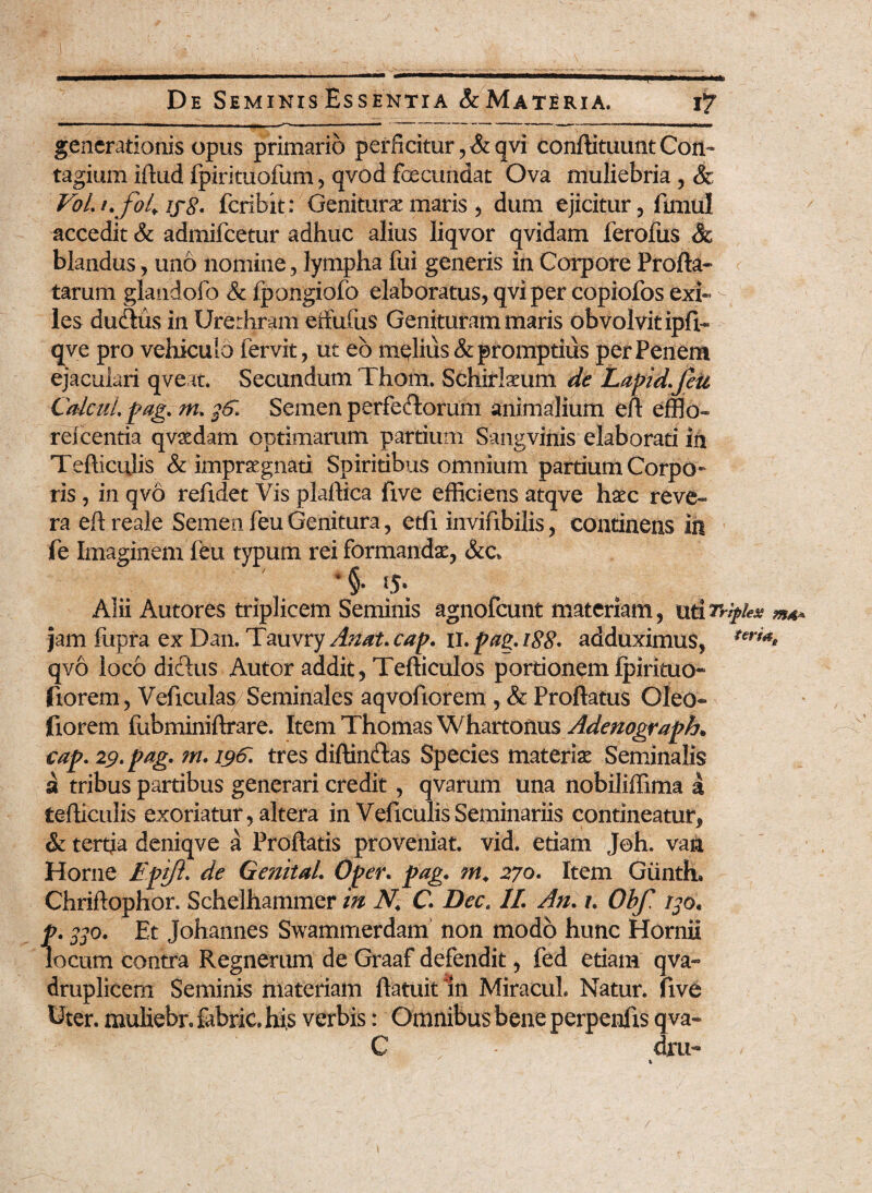 generationis opus primario perficitur, &qvi confBtuunt Con¬ tagium iftud fpirituofum, qvod fecundat Ova muliebria , & VoLt.fol. ij8' feribit: Geniturae maris, dum ejicitur , funul accedit & admifeetur adhuc alius liqvor qvidam ferofus & blandus, uno nomine, lympha fui generis in Corpore Profla¬ tarum glandofo & fpongiofo elaboratus, qviper copiofos exi- - les dueflus in Urethram effufus Genituram maris obvolvit ipfb qve pro vehiculo fervit, ut eb melius & promptius per Penem ejaculari qveat. Secundum Thom. Schirlaeum de Lapid.feu CtdmLpag. nu Semen perfecflorum animalium eft efflo- reicentia qvsedam optimarum partium Sangvinis elaborati in Tefticulis & impraegnati Spiritibus omnium partium Corpo¬ ris , in qvo refidet Vis plaftica five efficiens atqve haec reve¬ ra eft reale Semen feu Genitura, etfi inviftbilis, continens in fe Imaginem feu typum rei formandae, &c* *§• tj. Alii Autores triplicem Seminis agnofeunt materiam, uti Triplex jam fupra ex Dan. Tauvry Amt.cap. ii .pagi 88* adduximus, *eri** qvo loco dieftus Autor addit, Tefticulos portionem Ipirituo- fiorem, Veficulas/Seminales aqvofiorem , & Proflatus Oleo* fiorem fubminiftrare. Item Thomas Whartonus Adenograph. cap. 29. pag. m. 190. tres diftinftas Species materiae Seminalis a tribus partibus generari credit, qvarum una nobiliffima a tefticulis exoriatur, altera in VeficulisSeminariis contineatur^ & tertia deniqve a Proflatis proveniat, vid. etiam Joh. van Home VpiJL de GenitaL Oper. pag. m. 270. Item Giinth» Chriftophor. Schelhammer in N.\ C. Dec. II. An. /. Obf rSo. p. 330. Et Johannes Swaminerdam non modo hunc Hornii locum contra Regnerum de Graaf defendit, fed etiam qva- druplicem Seminis materiam ftatuit ln Miracul. Natur, five Uter, muliebr. fabric. his verbis: Omnibus bene perpenlis qva- C • dru-