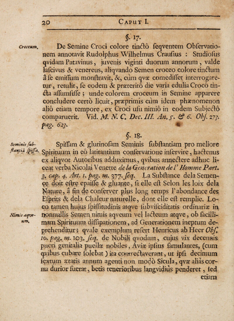 Croceum* , J Seminisfub~ flantia fojpt. Stimis afvt~ nm. §: 17. De Semine Croci colore tinCto feqventem Obfervatio- nem annotavit Rudolphus Wilhelmus Craulius : Studiofus qvidam Patavinus, juvenis viginti duorum annorum , valde lafcivus & venereus, aliqvando Semen croceo colore tinCtum dfe emiffum monltravit,cum qvs comediffet interrogare¬ tur, retulit, fe eodem & praeterito die varia edulia Croco tin~ Cta affumfiffe 3 unde colorem croceum in Semine apparere concludere certo licuit, prsprimis cum idem phaenomenon alio etiam tempore, ex Croci ufu nimio in eodem SubjeCto comparuerit. Vid. M. N C Dee. IIL An. f. fif 6. ObJ\ 273. jpag. 623, % §. i& SpifTam & glutinofam Seminis fubltantiam pro meliore Spirituum in eo latitantium confervatione infervire, hactenus ex aliqvot Autoribus adduximus, qvibus anneCtere adhuc li¬ ceat verba Nicolai V enette de la Gener at ion de V Homme Part• 3* cag. 4. Art. /. pag. nu 377. Jeq. La Subitanee dela Semen¬ te doit eftre epailfe & gluante, ft elle elt Selon les Ioix dela Nature, a iin de conferver plus Ioiig temps Yabondance des Elprits & dela Chaleurnaturelle, dont elle elt remplie. Lo¬ co tamen, hujus fpiffitudinis atqve fubvifeiditatis ordinaris in nonnullis Semen nimis aqveum vel lacteum atqve, ob facilli¬ mam Spirituum diffipationem, ad Generationem ineptum de- prehenditur ? qvale exemplum refert Henricus ab Heer Objl io. pag* m. 103* fiq. de Nobili qvodam, cujus vix decennis pueri genitalia puelis nobiles, Avis iplitis famulantes, (cum qvibus cubare folebat) ita contrectaverant, ut ipfi decimum fextum statis annum agenti non modo Sicula, qvs alias cor¬ nu durior fuerat, betis tenerioribus langvidius penderet, led etiam