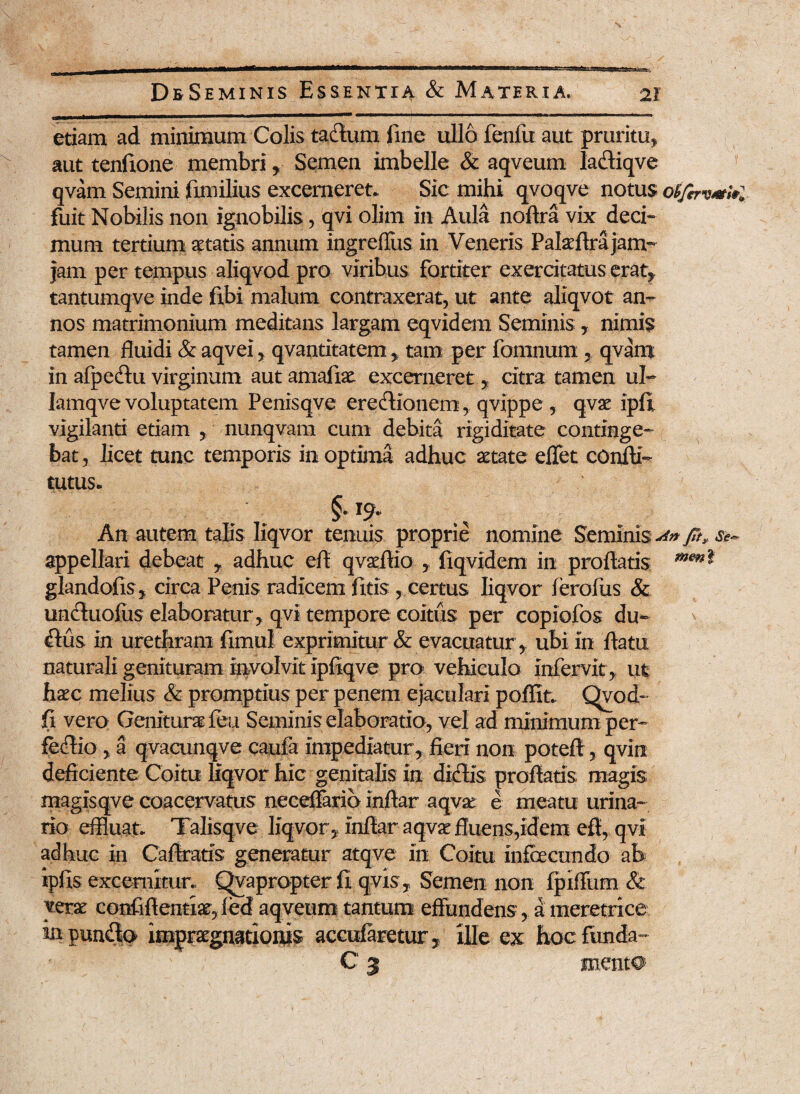 etiam ad minimum Colis tadum fine ullo fenfu aut pruritu, aut tenftone membri, Semen imbelle & aqveum ladiqve qvam Semini fimilius excerneret* Sic mihi qvoqve notus of/bv#$*l fuit Nobilis non ignobilis, qvi olim in Aula noftra vix deci¬ mum tertium xtatis annum ingreffus in Veneris Pala Ara jam- jam per tempus aliqvod pro viribus fortiter exercitatus erat, tantumqve inde fibi malum contraxerat, ut ante aliqvot an¬ nos matrimonium meditans largam eqvidem Seminis , nimis tamen fluidi & aqvei, qvantitatem > tam per fomnum qvam in afpedu virginum autamafiae excerneret, citra tamen ul- Iamqve voluptatem Penisqve eredionem, qvippe, qva ipfl vigilanti etiam , nunqvam cum debita rigiditate continge¬ bat , licet tunc temporis in optima adhuc aetate effet confli- tutus* §-!9‘ An autem talis liqvor tenuis proprie nomine Seminis An ft> st- appellari debeat y adhuc efl q vae Aio , fiqvidem in proflatis glandofis, circa Penis radicem fttis , certus liqvor leroiiis & unduofus elaboratur, qvi tempore coitus per copiofos du~ ' dus in urethram fimul exprimitur & evacuatur , ubi in flatu naturali genituram involvit ipfiqve pro vehiculo infervit, ut hac melius & promptius per penem ejaculari pofflt. Ovod- fi vero Genitura feu Seminis elaboratio, vel ad minimum per- feAio , a qvacunqve caufa impediatur, fieri non poteft, qvin deficiente Coitu liqvor hic genitalis in didis proflatis magis magisqve coacervatus neceffario inftar aqva e meatu urina¬ rio effluat* Talisqve liqvor , infiar aqva fluens,idem efl, qvi adhuc in Caflratis generatur atqve in Coitu infecundo ab ipfis excernitur* Qvapropter fi qvis . Semen non fpiffum & verx confifientia,ied aqveum tantum effundens, a meretrice in pundo impragnationis accufaretur, ille ex hoc funda- C 3 menta