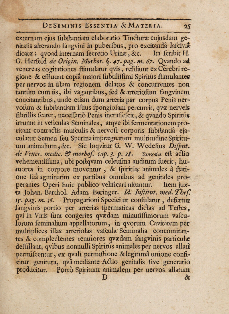 . ■«, i, i r —, n—. .. ., ■■»>. ^— • ■ ■ ■ externam ejus fubftantiam elaboratio Tincturse Cujusdam ge¬ nitalis alterando fangvini in puberibus, pro excitanda lafcivia dicatse; qvoad internam fecretio Urins, &c. Ita fcribit H, G. Herfeld de Origin. Morbor> §. 47.pag.rn. 67. Qvando a<4 venereas cogitationes ftimulatur qvis, reftliunt ex Cerebri re¬ gione <k effluunt copia majori fubtiliffimi Spiritus ftimulantes per nervos in iftam regionem delatos & concurrentes non tantum eum iis, ibi vagantibus, [ed &arteriofum fangvinem concitantibus , unde etiam dum arteria per corpus Penis ner- vofum & iiibftantiam iftius fpongioiam percurrit, qvae nerveis fibrillis fcatet, neceffarib Penis incraffelcit, & qvando Spiritus irruunt in veficulas Seminales, atqve ibifermentationempro¬ ritant contractis mufculis & nervofi corporis fubftantia eja¬ culatur Semen feu Sperma impraegnatum multitudine Spiritu¬ um animalium * &c. Sic loqvitur G. W. Wedelius DiJpuU de Vener. medie, fif morbof. cap. 3. p. 2g. Ywxma eft actio vehementiffima, ubi poftqvam celeufma auditum fuerit, hu¬ mores in corpore moventur , & fpiritus animales a ftati- one fua agminatim ex partibus omnibus ad genitales pro¬ perantes Operi huic publico velificari nituntur. Item jux¬ ta Johan. fiarthol. Adafn. Beringer. Id. Inftitut. med. 'fhef. if. pag. m. $6. Propagationi Speciei ut confiilatur , defertur fangvinis portio per arterias fpermaticas dictas ad Teftes, qvi in Viris funt congeries qvaedam minutiffimorum vafeu- lorum feminalium appellatorum, in qvorum Cavitatem per multiplices illas arteriolas vafcula Seminalia concomitan¬ tes & complectentes tenuiores qvaedam fangvinis particulae deftillant, qvibus nonnulli Spiritus animales per nervos allati permifeentur, ex qvali permiftione & legitima unione confi- mediante Actio genitalis five generatio Spiritum animalem per nervos allatum P & citur genitura, qva producitur. Porro