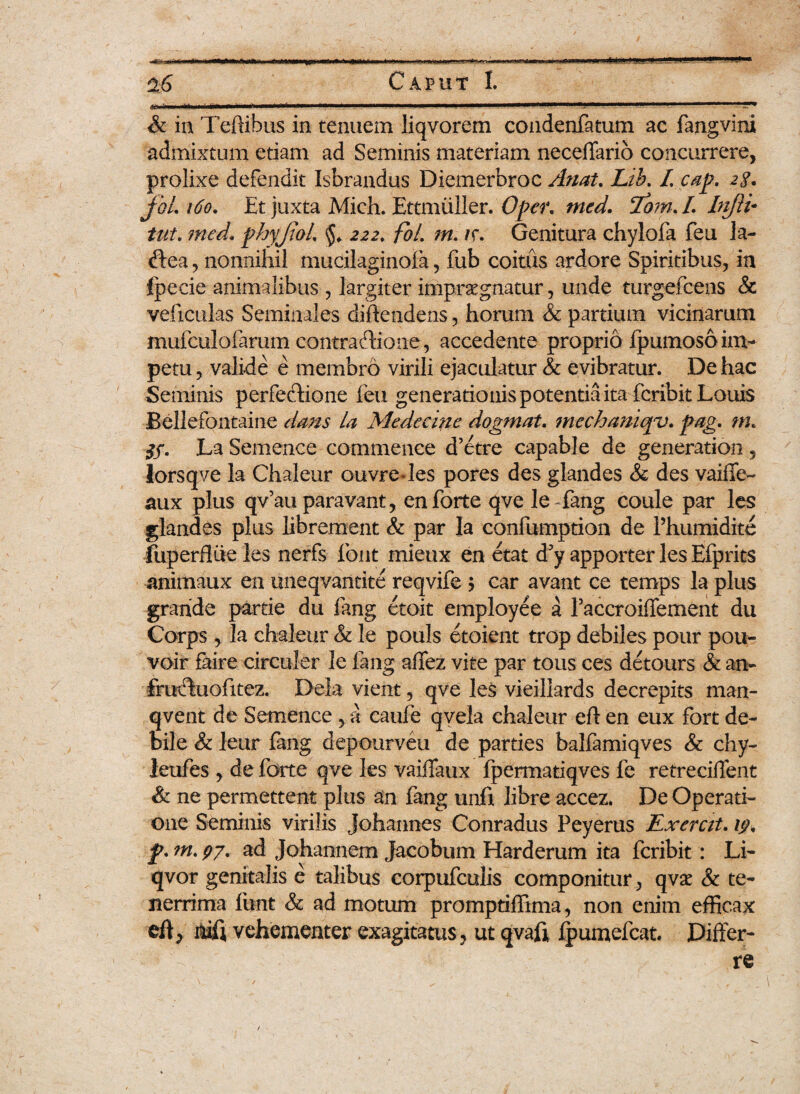 & in Tehibus in tenuem liqvorem condenfatum ac fangvini admixtum etiam ad Seminis materiam neceffario concurrere, prolixe defendit Isbrandus Diemerbroc Artat. Lib. L cap. 2$. joL 160. Et juxta Mich. Ettmiiller. Oper, tned. 2om. L Injli• med. phyjtoL 222. foL m.ir. Genitura chylofa feu la- <f!:ea, nonnihil mucilaginoia, fub coitus ardore Spiritibus, in fpecie animalibus , largiter impraegnatur, unde turgefcens & veficulas Seminales diftendens, horum & partium vicinarum mufculolarum contraftione, accedente proprio fpumoso im¬ petu, valide e membro virili ejaculatur & evibratur. De hac Seminis perfectione feu generationis potentia ita fcribit Louis Bellefontaine dans la Medccine dogmat. mechamqy. pag. m, La Semence commence d’etre capable de generation , lorsqve la Chaleur ouvredes pores des glandes & des vaiffe- aux plus qv’auparavant, en forte qve leffang coule par les glandes plus librement & par la confumption de Phumidite fuperflue les nerfs font mieux en etat d5y apporter les Efprits animaux en uneqvantite reqvife j car avant ce temps la plus grande parde du fang etoit employee a raccroiffement du Corps , Ia chaleur & le pouls etoient trop debiles pour pou- voir faire circuler le fang affez vite par tous ces detours & an- fructuofitez. Dela vient, qve les vieillards decrepits man- qvent de Semence , a caufe qvela chaleur eft en eux Fort de¬ bile & leur fang depourveu de pardes balfamiqves & chy- leufes , de forte qve les vaiffaux fpermadqves fe retreciffent & ne permettent plus an fang unft libre accez. De Operati¬ one Seminis virilis Johannes Conradus Peyerus Exercit. 19, jp. w. 97. ad Johannem Jacobum Harderum ita fcribit: Li- qvor genitalis e talibus corpufculis componitur, qvx & te¬ nerrima funt & ad motum promptiffima, non enim efficax eft ^ nift vehementer exagitatus, ut qvafl lpumefcat Differ¬ re