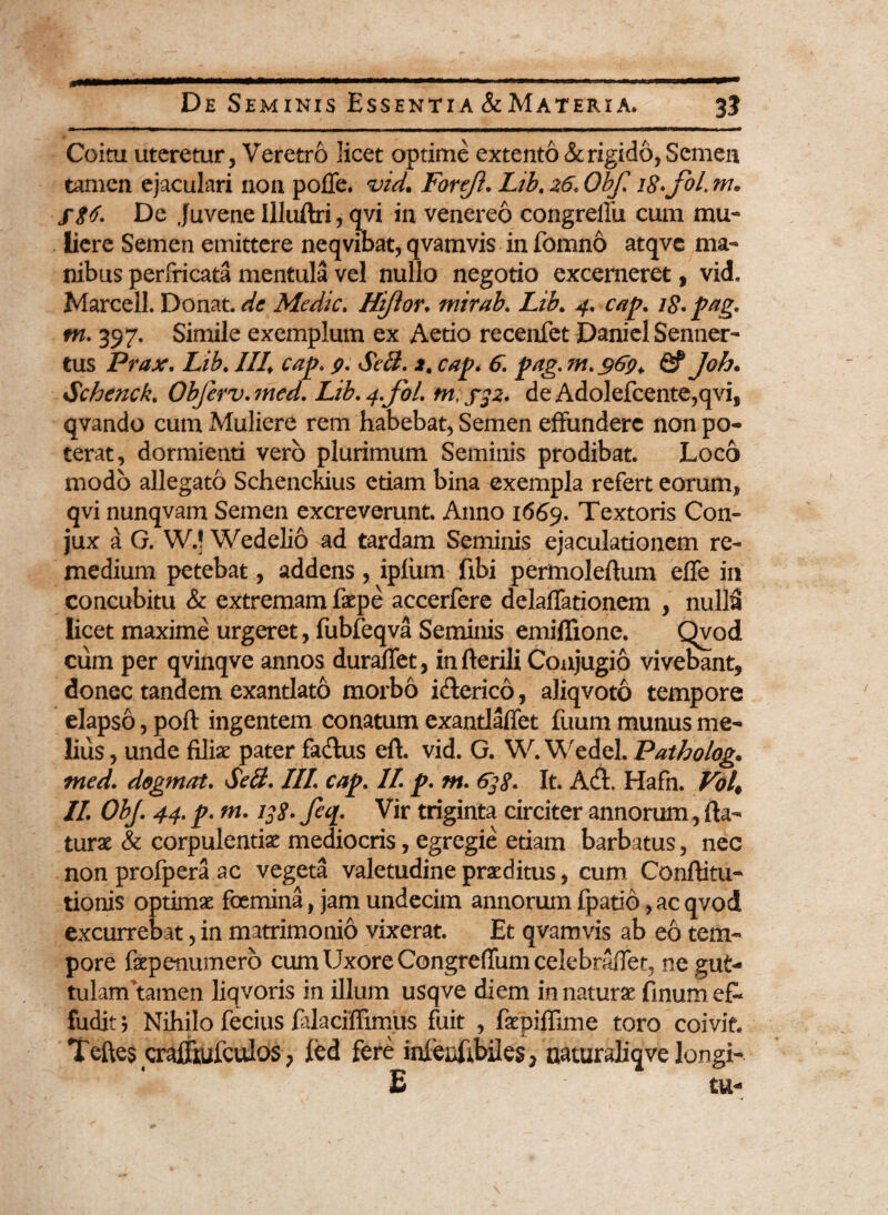 Coitu uteretur, Veretro licet optime extento & rigido, Semen tamen ejaculari non poiTe. vid. Forejl. Lib. 26. Obf. 18• jol. m. fgt. De Juvene Illuftri, qvi in venereo congrefiii cum mu¬ liere Semen emittere neqvibat, qvamvis in fomno atqvc ma¬ nibus perfricata mentula vel nullo negotio excerneret, vid. Marcell. Donat, de Medie. Hi/lor. mirab. Lib. 4. cap. 18. pag. m. 397. Simile exemplum ex Aetio recenfet Daniel Senner- tus Prax. Lib. III. cap. p. SeB. *, cap. 6. pag. m. $6p. fif Joh. Schenck. Obferv.med. Lib.4.fol. tn;fp. deAdolefcente,qvi, qvando cum Muliere rem habebat, Semen effundere non po¬ terat, dormienti vero plurimum Seminis prodibat. Loco modo allegato Schenckius etiam bina exempla refert eorum, qvi nunqvam Semen excreverunt. Anno 1669. Textoris Con- jux a G. W.! Wedelio ad tardam Seminis ejaculationem re¬ medium petebat, addens, ipfum fibi perttioleflum effe in concubitu & extremam fepe accerfere delaffationem , nulla licet maxime urgeret, fubfeqva Seminis emiflione. Qvod cum per qvinqve annos duraffet, in herili Conjugio vivebant, donec tandem exantlato morbo idlerico, aliqvoto tempore elapso, poft ingentem conatum exantlaffet fuum munus me¬ lius , unde filiae pater fadlus eft. vid. G. W. Wedel. Patholog. med. dogmat. Scii. III. cap. II. p. tn. 638. It. Adi. Hafn. Vol, II. ObJ. 44. p. m. igg. Jeq. Vir triginta circiter annorum, fla¬ turae & corpulentiae mediocris, egregie etiam barbatus, nec non profpera ac vegeta valetudine praeditus, cum Conflitu- tionis optimae foemina, jam undecim annorum fpatio, ac qvod excurrebat, in matrimonio vixerat. Et qvamvis ab eo tem¬ pore faepenumero cum Uxore Congreffum celebraffet, ne gut¬ tulam tamen liqvoris in illum usqve diem innaturae finum ef¬ fudit ; Nihilo fecius falaciffimiis fuit , faepiflime toro coivit. Teftes craffkufculos , ied fere inieiiftbiles, naturaliqve longi- £ tu-