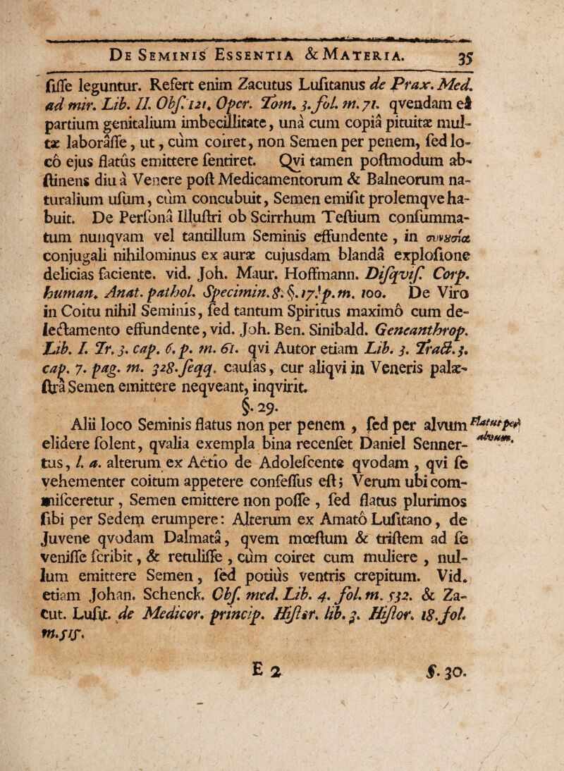 fiiTe leguntur. Refert enim Zacutus Lufitanus de Prax. Med« ad tnir. Lib. 1L Obf.ut, Opcr. Tom. 3.J0I. qvendamel partium genitalium imbecillitate, una cum copia pituitae mul¬ tae laborafle, ut, cum coiret, non Semen per penem, fed lo¬ co ejus flatus emittere fentiret. Qvi tamen poftmodum ab- ftinens diu a Venere poft Medicamentorum & Balneorum na¬ turalium ufum, cum concubuit, Semen emifit prolemqveha¬ buit. De Perfona Illuftri ob Scirrhum Tertium confumma- tum nunqvam vel tantillum Seminis effundente, in mmma conjugali nihilominus ex aurae cujusdam blanda exploftone delicias faciente, vid. Joh. Maur. Hoffmann. Dijqyif. Corp* human¥ Anat. pathoL 100. De Viro in Coitu nihil Seminis, fed tantum Spiritus maximo cum de- iedlamento effundente, vid. Joh. Ben. Sinibald. Gencanthrop. Lib. /. 3. cap. 6, p. m. <5/. qvi Autor etiam Lib. 3, 3, cap. 7. pag. m. pg.feqq» caufas, cur aliqvi in Veneris palae- ftra Semen emittere neqveant, inqvirik §• 29. Alii loco Seminis flatus non per penem , fed per alvum elidere folent, qvalia exempla binarecenfet Daniel Senner- tus, /. a. alterum ex Aetio de Adolefcente qvodam , qvi fc vehementer coitum appetere confeffus eft; Verum ubi com- ipifceretur, Semen emittere non poffe , fed flatus plurimos fibi per Sedem erumpere: Alterum ex Amato Lufitano, de Juvene qvodam Dalmata, qvem moeftum & triftem ad fe venifle feribit, & retuliffe , cum coiret cum muliere , nul¬ lum emittere Semen, fed potius ventris crepitum. Vid* etism Johan. Schenck, Cbf. med* Lib. 4. foL m. 552. & Za- Cut. Luftt. de Medicor• princip. Hiftif. lib. Hiftor. 18.joh / ...  ' ■ t. . E 2 §. 30.