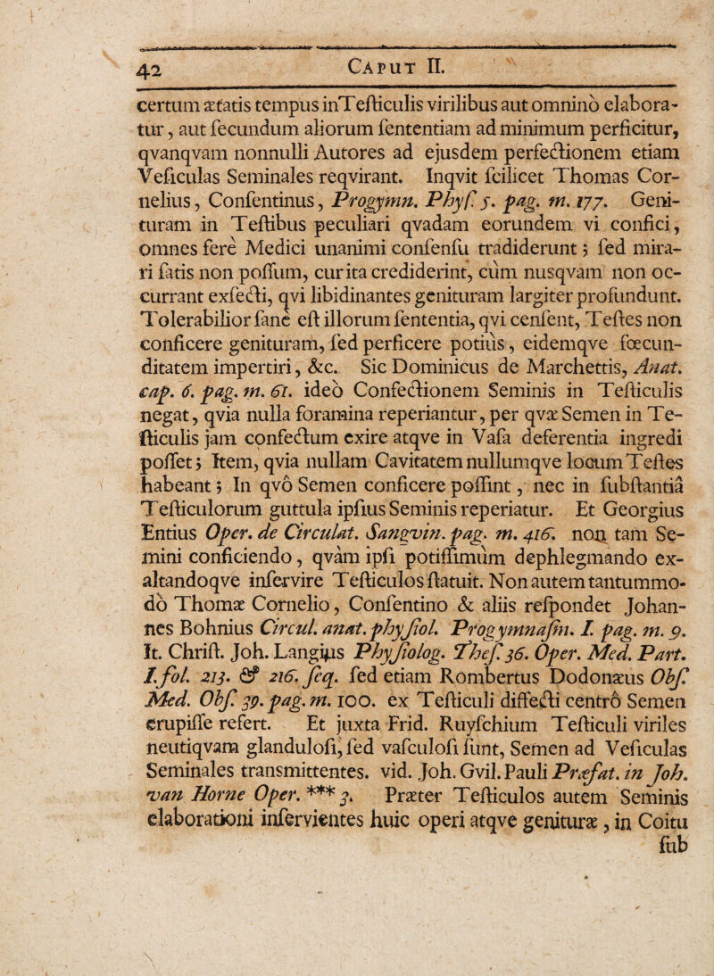 dkST «C» Caput II. 42 certum aetatis tempus inTefticulis virilibus aut omnino elabora¬ tur 5 aut fecundum aliorum fententiam ad minimum perficitur, qvanqvarn nonnulli Autores ad ejusdem perfeCfionem etiam Veficulas Seminales reqvirant. Inqvit fcilicet Thomas Cor¬ nelius, Confentinus, Progymn. Phyf. j. pag. m.177. Geni- turam in Teftibus peculiari qvadam eorundem vi confici , omnes fere Medici unanimi confenfu tradiderunt ? fed mira¬ ri fatis non polium, curita crediderint, cum nusqvam non oc¬ currant exfecti, qvi libidinantes genituram largiter profundunt. Tolerabilior fane eft illorum fententia, qvi cenfent, Teftes non conficere genituram, fed perficere potius , eidemqve fecun¬ ditatem impertiri, &c. Sic Dominicus de Marchettis, Anat. eap. 6. pag. tn. ideo Confectionem Seminis in Tefiiculis negat, qvia nulla foramina reperiantur, per qvse Semen in Te- fticulis jam confeCtum exire atqve in Vafa deferentia ingredi pollet > Item, qvia nullam Cavitatem nullumqve locum Tefies habeant ? In qvo Semen conficere poffint, nec in fubftantia Tefticulorum guttula ipfxus Seminis reperiatur. Et Georgius Entius Opcr. de Circulat. Sangvin. pag. m. 41&. non tam Se¬ mini conficiendo, qvam ipfi potiffimum dephlegmando ex- altandoqve infervire Tefticulosfiatuit. Non autem tantummo¬ do Thomae Cornelio, Confentino & aliis refpondet Johan- nes Bohnius Circul. a?iat.phyJiol. Progymnajin. I pag. m. 9. It. Chrift. Joh. Langi^is Phyjiolog. ‘fhef. 36. Opcr. Med. Part. /.foL 213• & 216. Jeq. fed etiam Rombertus Dodonaeus Objl Med. Obf. gp. pag.m. ico. ex Tefiiculi diffe&i centro Semen erupiffe refert. Et juxta Frid. Ruyfchium Tefiiculi viriles fieutiqvam glandulofi, fed vafculofi funt, Semen ad Veficulas Seminales transmittentes, vid. Joh. Gvil. Pauli Prxfat. in j°h. van Horne Oper. *** Praeter Tefiieulos autem Seminis elaborationi infervientes huic operi atqve geniturae, in Coitu V fub \