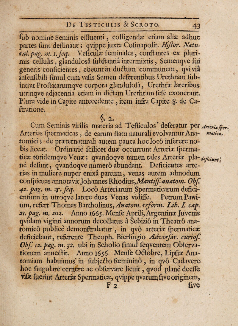 De Testiculis &Scroto. fub nomine Seminis effluenti , colligendas etiam, alias adhuc partes fune deftinatae ; qvippe juxta Cofmapolit. Hi/ior. Natu- j raLpag. nu i.jeq. Veficulae feminales, conflantes ex pluri¬ mis cellulis 5 glandulosa fubftantia intermixtis , Semenqye fui generis conficientes, coeuntin duftum communem, qvivia infenfibili fimul cum vafis Semen deferentibus Urethram fiib- intrat Proflatarumqve corpora glandulofa , Urethrae lateribus utrinqve adjacentia etiam in didam Urethram fefe exonerant* Piura vide in Capite antecedente ? item infra Capite §. de Ca- Aratione, t * Cum Seminis virilis materia ad Tefticulos* deferatur per ^rterU/p Arterias fpermaticas , de earum flatu naturali evolvantur Ana- notie*, tomici ? de praeternaturali autem pauca hoc loco inferere no¬ bis liceat. Ordinarie fcilicet duae occurrunt Arteriae fperma- ticae totidemqve Venae 5 qvandoqve tamen tales Arteriae pia-defemmi ne defunt, qvandoqve numero abundant* Deficientes arte¬ rias in muliere nuper enixa partum, venas autem admodum confpicuas annotavit Johannes Rhodius,Mantiff.anatom. Obf« 42. pag. m. 2gffeq. Loco Arteriarum Spermaticarum defici¬ entium in utroqve latere duas Venas vidiffe. Petrum PawU um, refert Thomas Bartholinus, Anatom.reform. Lib. I cap« 2L pag. m. 202. Anno 1665. Menfe Aprili, Argentinae Juvenis qvidam viginti annorum decollatus a Sebizio in Theatro ana¬ tomico publice demonftrabatur , in qvo arteriae fpermaticas deficiebant, referente Theoph. Bierlingio Adverjar. curiofi Ohf. 12. pag, m. 32. ubi in Scholio fimul feqventem Oblerva- tionem annedit. Anno 1656. Menfe Odobre, Lipfiae Ana- tomiam habuimus* in fiibjedo feminino, in qvo Cadavere hoc fingulare cernere ac obfervare licuit, qvod plane deeffe fuerint Arteriae Spermaticae, qvippe qvarumfive originem» F 2 , five