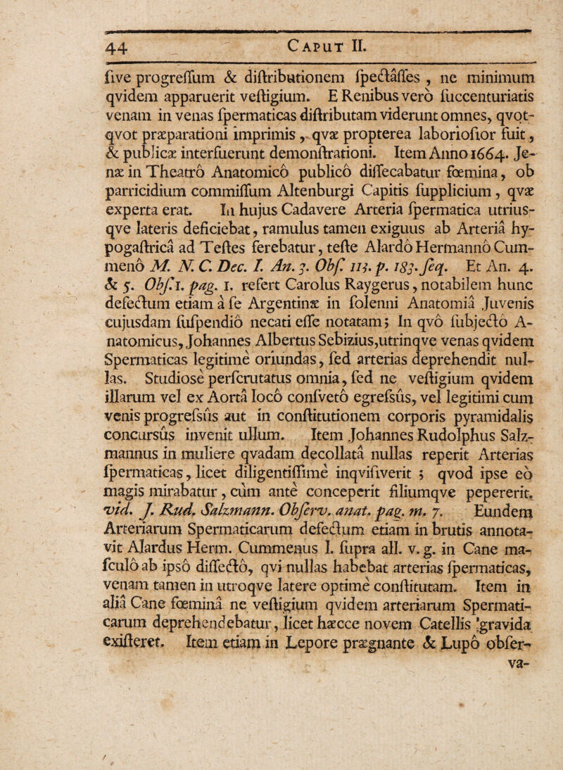 live progreffum & diftributionem fpe&affes , ne minimum qvidem apparuerit veftigium. E Renibus vero fuccenturiatis venam in venas fpermaticas diftributam viderunt omnes, qvot- qvot praeparationi imprimis , qvae propterea laboriofxor fuit, & publicae interfuerunt demonftrationi. Item Anno 1664. nae in Theatro Anatomico publico diifecabatur foemina, ob parricidium commiflum Altenburgi Capitis fupplicium, qvae experta erat. In hujus Cadavere Arteria fpermatica utrius- qve lateris deficiebat, ramulus tamen exiguus ab Arteria hy- pogaftrica ad Teftes ferebatur, tefte AlardoHermannoCum- meno M. N C. Dec. /. An. 3. Obf. 113. p. J83. Et An. 4. 5. Obf.i* pag. x. refert Carolus Raygerus, notabilem hunc defedhmi etiam a fe Argentinse in folenni Anatomia Juvenis cujusdam fufpendio necati efie notatam; In qvo fubjefto A- natomicus, Johannes Albertus Sebizius,utrinqve venas qvidem Spermaticas legitime oriundas, fed arterias deprehendit nul¬ las. Studiose perfcrutatus omnia, fed ne veftigium qvidem illarum vel ex Aorta loco coniveto egrefsus, vel legitimi cum venis progrefsus aut in conftitutionem corporis pyramidalis concursus invenit ullum. Item Johannes Rudolphus Salz- mannus in muliere qvadam decollata nullas reperit Arterias Ipermaticas * licet diligentiffime inqvifiverit ; qvod ipse eo magis mirabatur, cum ante conceperit filiumqve pepererit. 'vid. J. Rud, Salzmann. Obferv. anat. pag. m. 7. Eundem Arteriarum Spermaticarum defeflum etiam in brutis annota¬ vit Alardus Herm. Cummenus I. fupra ali. v. g. in Cane ma- fculo ab ipso diffecfto, qvi nullas habebat arterias fpermaticas, venam tamen in utroqve latere optime conftitutam. Item in alia Cane foemina ne veftigium qvidem arteriarum Spermati¬ carum deprehendebatur, licet haecce novem Catellis 'gravida exifteret. Item etiam in Lepore praegnante & Lupo obfer-