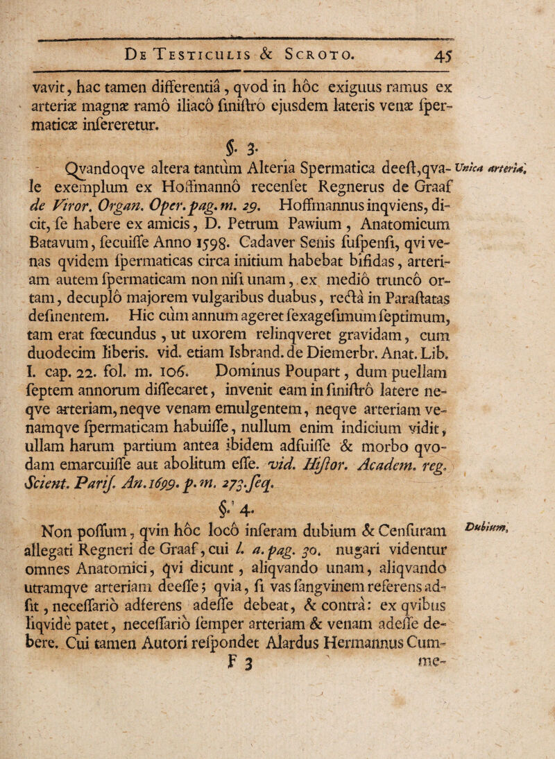 vavit, hac tamen differentia, qvod in hoc exiguus ramus ex arteriae magnae ramo iliaco fxniftro ejusdem lateris venae iper- maticae infereretur. §• 3* Qyandoqve altera tantum Alteria Spermatica deeft,qva- vnk* arterU. le exemplum ex Hoffmanno recenfet Regnerus de Graaf de Viror. Organ. Oper.fag.m. 29. Hoffmannus inqviens, di¬ cit, fe habere ex amicis, D. Petrum Pawium , Anatomicum Batavum, fecuiffe Anno 1598. Cadaver Senis fufpenfi, qvive» nas qvidem fpermaticas circa initium habebat bifidas, arteri¬ am autem fpermaticam non nift unam,. ex medio trunco or¬ tam, decuplo majorem vulgaribus duabus, refla in Paraftatas delinentem. Hic cum annum ageret fexagefimum feptimum, tam erat fecundus , ut uxorem relinqveret gravidam, cum duodecim liberis, vid. etiam Isbrand. de Diemerbr. Anat. Lik I. cap. 22. fol. m. 106. Dominus Poupart, dum puellam feptem annorum diflecaret, invenit eam in finiftro latere ne- qve arteriam,neqve venam emulgentem, neqve arteriam ve- namqve fpermaticam habuifife, nullum enim indicium vidit , ullam harum partium antea ibidem adfuiffe & morbo qvo- dam emarcuiffe aut abolitum effe. vid. Hiftor. Academ. reg. Scient. Pari/. An. 1699. p. m. 273.feq. §.4. Non poffum, qvin hoc loc6 inferam dubium & Cenfuram allegati Regneri de Graaf, cui /. a.pag. 30. nugari videntur omnes Anatomici, qvi dicunt, aliqvando unam, aliqvando utramqve arteriam deeffe; qvia, fx vasfangvinemreferensad- fit, neceffario adferens adeffe debeat, & contra: ex qvibus liqvide patet, neceffario lemper arteriam & venam adeffe de-v bere. Cui tamen Autori relpondet Alardus Hermannus Cum- F 3 ' me-