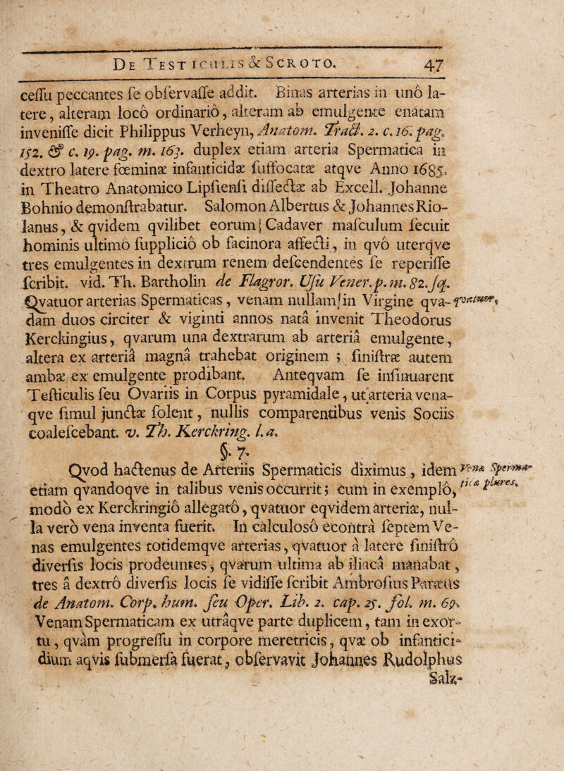 cefTu peccantes fe obfervaffe addit. Binas arterias in uno la¬ tere , alteram loco ordinario, alteram ab emulgente enatam inveniffe dicit Philippus Verheyi\,Aaatom. Tra$. 2. c. 16. pag« 152. <2? c. 19. pag. m. 163. duplex etiam arteria Spermatica in dextro latere fceminat infanticidae fuffocatse atqve Anno i6g> in Theatro Anatomico Lipftenli diffedlae ab Excel! Johanne Bohnio demonftrabatur. Salomon Albertus & Johannes Rio- lanus, & qvidem qvilibet eorum | Cadaver mafculum fecuit hominis ultimo fupplicio ob facinora affe&i, in qvo uterqve tres emulgentes in dextrum renem defcendentes fe reperiffe fcribit. vid. Th. Bartholin de Flagror. UJu Fener.pm. 82.Jq. Qvatuor arterias Spermaticas, venam nullam!in Virgine qva- dam duos circiter & viginti annos nata invenit Theodorus Kerckingius, qvarum una dextrarum ab arteria emulgente , altera ex arterii magna trahebat originem 5 fmiftrae autem ambse ex' emulgente prodibant. Anteqvam fe infmuarent Tefticulis feu Ovariis in Corpus pyramidale, ut arteria vena- qve fimul jundte folent, nullis comparentibus venis Sociis coalefcebant. v, Th. Kerckring. La, § 7; Qvod haftcnus de Arteriis Spermaticis diximus , idem n'm &**»**. etiam qvandoqve in talibus venis occurrit $ eum in exemplo,tn* $Lm€K modo ex Kerckringio allegaro, qvatttor eqvidem arteria, nul¬ la vero vena inventa fuerit* In calculoso ceontra feprem Ve¬ nas emulgentes totidemqve arterias, qVatuor a latere finiftro divertis locis prodeuntes, qvarum ultima ab iliaca manabat, tres a dextro divertis locis fe vidifie fcribit Ambrofms Patens de Anatonu Corp* hum. Jeu Oper. Lib. 2. cap. 2$. fbl. m. 69% Venam Spermaticam ex utraqve parte duplicem, tam in exor¬ tu , qvam progreffu in corpore meretricis ? qvae ob infantici* dium aqvis fubmerfafuerat,, obfervavit Jokaunes Rudolphus Sala-