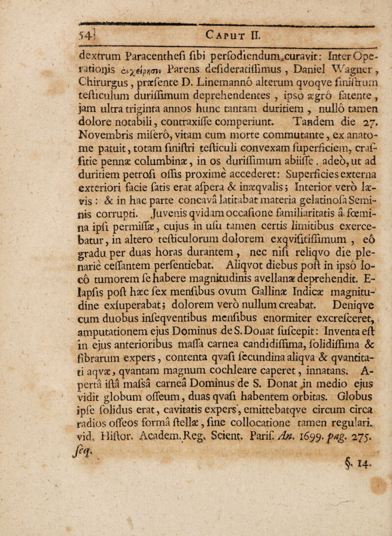 dextrum Paracenthefi fibi perfodiendum, curavit: leter Ope¬ rationis Parens defideratiffimus , Daniei Wagner, Chirurgus, pracfente D. Lineman.no alterum qvoqve fmiftmm tertiarium duriffimum deprehendentes , ipso aegro- fatente, jam ultra triginta annos hunc tantam duritiem nullo tamen dolore notabili, eontraxiffe comperiunt. Tandem die 27* Novembris mifero, vitam eum morte commutante, ex anato¬ nae patuit, totam finiftri tefticuli convexamfuperficiem, craf* jfitie pennae columbinae, in os duriffimum abiifle, adeo,ut ad duritiem petrofi offis proxime accederet : Superficies externa exteriori facie fatis erat afpera & mrcqvaJisj Interior vero lae¬ vis.: & in hac parte concava latitabat materia gektinofa Semi¬ nis corrupti. Juvenis qvidam occaftone familiaritatis a femi¬ na ipix permiffe, cujus in ufu tamen certis limitibus exerce¬ batur , in altero tertiariorum dolorem exqvifitiffitnum , eo gradu per duas horas durantem , nec nift reliqvo die ple¬ narie certantem perfentiebat. Aliqvot diebus poft in ipso lo¬ co tumorem fe habere magnitudinis avellanae deprehendit. E- lapfts poft haec fex menftbus ovum Gallinae Indicae magnitu¬ dine exfuperabat? dolorem vero nullum creabat. Deniqve cum duobus iiifeqventibus menfibus enormiter excrefceret, amputationem ejus Dominus de S. Donat fufcepit: Inventa efl in ejus anterioribus mafia carnea candidiffima, folidiffima Sc librarum expers, contenta qvafi fccundina aliqva & qvantita- ti aqvae, qvantam magnum cochleare caperet, innatans. A- perta ifta mafsa carnea Dominus de S. Donat jn medio ejus vidit globum ofieum, duas qvafi habentem orbitas. Globus ipfe folidus erat, cavitatis expers, emittebatqve circum circa radios ofteos forma ftellae, fine collocatione tamen regulari, vid, Hiftor. Academ.Reg, Scient. PariC. An* 1699. pag. 275.