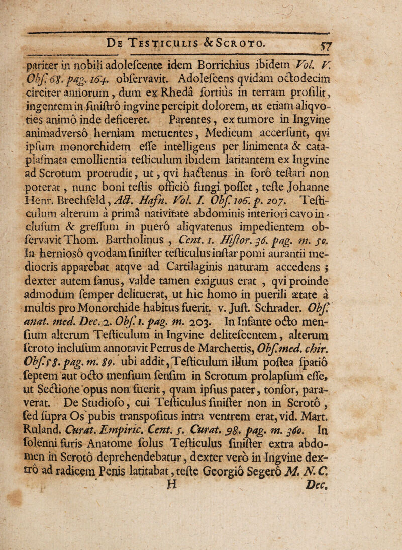 pariter in nobili adolefcente idem Borrichius ibidem Vol. E Obf pag. 164. obfervavit. Adolefcens qvidam ododecim circiter annorum, dum exRheda fortius in terram profilit, ingentem in finiflro ingvine percipit dolorem, ut etiam aliqvo- ties animo inde deficeret. Parentes, ex tumore in Ingvine animadverso herniam metuentes, Medicum accerfunt, qvi ipfurn monorchidem efle intelligens per linimenta & cata- plafmata emollientia tefliculum ibidem latitantem ex Ingvine ad Scrotum protrudit, ut, qvi hadenus in for6 teflari non poterat, nunc boni teflis officio fungi poffet, tefle Johanne Henr. Brechfeld, AB. Hafn. Vol. I. Obf.106'. p. 20/. Teftf culum alterum a prima nativitate abdominis interiori cavo in - cluiiun & greffum in puero aliqvatenus impedientem ob¬ fervavit Thom. Bartholinus , Cent. 1. Hifior. 36. pag. m. jc. In hernioso qvodam finifler tefficulusinflarpomi aurantii me¬ diocris apparebat atqve ad Cartilaginis naturam accedens | dexter autem fanus, valde tamen exiguus erat , qvi proinde admodum femper delituerat, ut hic homo in puerili aetate a multis pro Monorchide habitus fuerit, v. Jufl. Schrader. Obf anat. ?ned. Dec. 2. Obf. 1. pag. m. 203. In Infante odio men fium alterum Tefliculum in Ingvine delitefcentem, alterum fcroto inclufum annotavit Petrus de Marchettis, Obfmed. chir. ObfrS.pag.m.Sp. ubi addit,Tefliculum iHum poflea fpatio feptem aut odo menfium fenfim in Scrotum prolapfum effe, ut Sedione opus non fuerit, qvam ipfius pater, tonfor, para¬ verat. De Studiofo, cui Tefliculus finifler non in Scroto , fed fupra Os'pubis transpofitus intra ventrem erat, vid. Mart. Ruland. Curat. Empiric. Cent. j. Curat. $8* pag. m. 360. In folenni furis Anatome folus Tefliculus finifler extra abdo¬ men in Scroto deprehendebatur, dexter vero in Ingvine dex¬ tro ad radicem Penis latitabat, tefte Georgio Segero M* N* C 1 - H Dec.