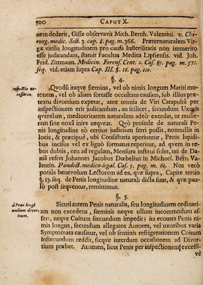 nwm nUHim nemdederit, Giffx obfervavit Mich.Bernh. Valentini, u. Chi- rurg. medie. SeB. 3. cap. $. pag. m. 366. Praeternaturalem Vir¬ gae virilis longitudinem pro caufa Infterilitatis non immerito dTe judicandam, ftatuit Facultas Medica Lipfienfis. vid. Joh. Frid. Zittmann. Medicin. Forenf. Cent. 2. Caji 8f* pag. m. s?u Jeq. vid. etiam fupra Cap. III §. 16. pag. no. §• 4* ne» *Qvodfi itaqve femina, vel ob nimis longum Mariti mu- s'JT*ri*. tonem, vel ob aliam fortaffe occultam caufam,fub illius prae¬ textu divortium expetat, ante omnia de Viri Catapulta per infpedionem erit judicandum > an fcilicet, fecundum Uxcyis qverelam, mediocritatem naturalem adeo- excedat, ut mulie¬ rem fine noxa inire neqveat. Qvo proinde de naturali Pe¬ nis longitudine eo certius judicium ferri poffit, nonnullis in locis, & praecipue, ubi Confiftoria aperiuntur, Penis lapidi¬ bus incifus vel ex ligno formatus reperitur, ad qvem in re¬ bus dubiis, ceu ad regulam, Menfura inftitui folet, uti de Da- nia refert johannes Jacobus Dcebeliusin Michael. Bern.Va- lentin. PandeB. medico-kgal. CaJ. j. pag. m. 61, Nos vero potius benevolum Ledorem ad ea, qvae fupra, Capite tertio 13. feq. de Penis longitudine naturali dida funt, & qvae pau¬ lo poft leqventur, remittimus. §• 5. J Pene hng$ Sicutidutem Penis naturalis, fcu longitudinem ordinari- wHiUtn dn>or9 am non excedens , feminis neqve ullum incommodum afi mm' fert, neqve Coitum fecundum impedit? ita econtra Penis ni¬ mis longus, fecundum allegatos Autores, vel uxoribus varia Symptomata caufatur, vel ob feminis refrigerationem Coitum infecundum reddit, ficqve interdum occafionem ad Divor¬ tium praebet. Attamen, licet Penis per inlpedionemj excelfi-