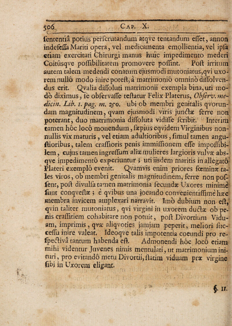 fententia potitis perfcrutandum atqve tentandum effet, annon indefcffa Mariti opera, vel medicamenta emollientia, vel ipfa etiam exercitati Chirurgi manus huic impedimento mederi Coitusqve poffibilitatem promovere poffint. Poft irritum autem talem medendi conatum ejusmodi mutoniatus,qvi uxo¬ rem nullo modo inire poteft, a matrimonio omnino diffolven- dus erit. Qvalia diffoluti matrimonii exempla bina, uti mo¬ do diximus, ie obfervaffe teftatur Felix Platerus, Obferv.?ne- dicin. Lib. i. pag. m. 2/0. ubi ob membri genitalis qvorun-' dain magnitudinem, qvam ejusmodi viris juncftae ferre non poterant, duo matrimonia dilfoluta vidiffe feribit.' Inter ini tamen hoc loco monendum, faepiuseqvidem Virginibus non¬ nullis vix maturis, vel etiam adultioribus, fimul tamen angu- ftioribus, talem craffioris penis immiffionem effe impoflibi- lem, cujus.tamen ingreffum ali^ mulieres largioris vulva? abs- qve impedimento experiuntur J uti iisdem maritis in allegato Plateri exemplo evenit. Qvamvis enim priores feminae ta¬ les viros, ob membri genitalis magnitudinem, ferre non pof- ient, poft divulfa tamen matrimonia fecunda Uxores minime finit conqveftae $ e qvibus una jocando convenientiftimehxc membra invicem amplexari narravit. Imo dubium non eft, qvin taliter mutoniatus, qvi virgini in uxorem du&se ob pe¬ nis craffitiem cohabitare non potuit, poft Divortium Vidu» am, imprimis, qvse aliqvoties jamjam peperit, meliori fuc- ceffu inire valeat Ideoqve' talis impotentia coeundi pro re- fpecftiva tantum habenda eft. Admonendi hoc loco etiam mihi videntur Juvenes nimis mentulati, ut matrimonium ini¬ turi , pro evitando metu Divortii, ftatim viduam prae virgine fibj in Uxorem eligant.