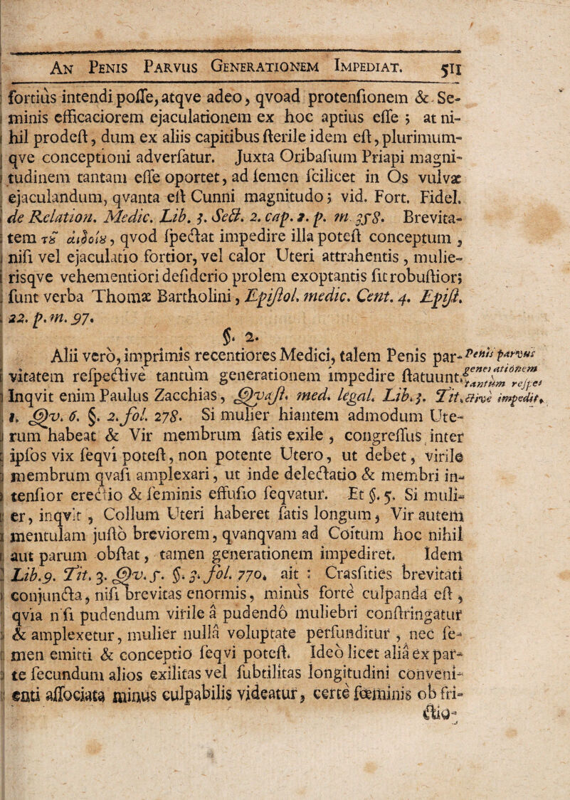•——. ■ -—■ ; fortius intendi polle, atqve adeo, qvoad protenfionem &-Se- 1 minis cfficaciorem ejaculationem ex hoc aptius effe ? at ni- 1 hil prodeft, dum ex aliis capitibusfterile idem eft,plurimum- | qve conceptioni adverfatur. Juxta Gribafuim Priapi magni- i tudinem tantam effe oportet, ad iemen fcilicet in Os vulvae ejaculandum, qvanta eff Cunni magnitudo 5 vid. Fort. Fidei. de Relatio?!. Medie. Lib. 3. SelL 2. cap. 2. p. m ?j$. Brevita- i tem rS qvod fpeftat impedire ilkpoteft conceptum , j nifi vel ejaculatio fortior, vel calor Uteri attrahentis , mulie- E risqve vehementioridefiderio prolem exoptantis fitrobuftiori j funt verba Thomae Bartholini, JLpiJloL medie. Ccnt. 4. Epji. h 22. p. m. 97. a. Alii vero, imprimis recentiores Medici, talem Penis par-^/V i vitatem refpedive tantum generationem impedire ftatuunt.f^Ctt/^ Inqvit enim Paulus Zacchias, med. legaL Lib, 5. Tk, ch%€ imgediti 1. 6)y> 6. §. 2.fol 278* Si mulier hiantem admodum Ute~ j rum habeat & Vir membrum fatis exile , congreffus inter | ipfos vix feqvi poteft, non potente Utero, ut debet, virile j membrum qvafi amplexari, ut inde delectatio & membri in¬ ii tenfior crec-io & feminis effufio feqvatur. Et §. 5. Si muli» | er, inqvit, Collum Uteri haberet fatis longum, Vir autem j mentulam jufto breviorem, qvanqvam ad Coitum hoc nihil ! aut parum obftat, tamen generationem impediret. Idem i Lib.9. ‘fit. 3. 6)v. j. 3. fol. 770. ait : Crasfities brevitati i conjun&a, nifibrevitas enormis, miniis forte culpanda eft, qvia n fi pudendum virile a pudendo muliebri confringatur & amplexetur, mulier nulla voluptate perfunditur , nec fe» rnen emitti & conceptio feq vi potefh Ideo licet alia ex par» 1 te fecundum alios exilitas vel fubtilitas longitudini conveni» enti affociata minus culpabilis videatur, certe feminis obfri-
