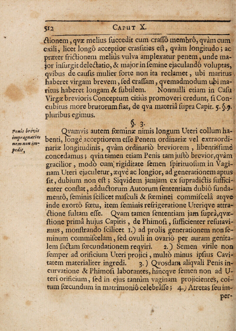 dionem, qva: melius fuccedit cum craflb membro, qvam cum exili, licet longo acceptior crasfities eft, qvam longitudo; ac prxter fridioneni melius vulva amplexatur penem, unde ma¬ ior infurgitdeledado, & major in femine ejaculando voluptas, qvibus de caufis mulier forte non ita reclamet, ubi maritus haberet virgam brevem, fed eradam, qvemadmodum uj>i ma¬ ritus haberet longam & fubtiiem. Nonnulli etiam in Cafu Virg& brevioris Conceptum citius promoveri credunt, fi Con¬ cubitus more brutorum fiat, de qva materia fupra Capit. 5. §.9* pluribus egimus. ; §* 3* Fetiis hre^is Qvamvis autem foeminae nimis longum Uteri collum ha- Agnattot ]0nge acceptiorem efle Penem ordinaria vel extraordi- fedit nanae longituaims, qvam ordinario breviorem , libentisiune ? concedamus 5 qvin tamen edam Penis tam juftb brevior,qvam gracilior, modo cum’rigiditate femen fpirituofum in Vagi¬ nam Uteri ejaculetur, aeqve ac longior, ad generationem aptus fit, dubium non eft ; Siqvidem jamjam ex fupradidis fuffici- enter conflat, addudorum Autorum fententiam dubio funda¬ mento, feminis fcilicet mafculi & fceminei commifcela atqve inde exorto foetu, item feminis refrigeratione Uteriqve attra- dione fultam efle. Qvam tamen fententiam jam fupra,qvse- ftione prima hujus Capitis , de Phimofi, fufficienter refutavi¬ mus , monftrando fcilicet 1.) ad prolis generationem non fe¬ minum commifcelam, fed ovuli in ovario per auram genita¬ lem fadam fcecundationem reqviri. 2.) Semen virile non femper ad orificium Uteri projici, multo minus ipfius Cavi¬ tatem materialiter ingredi. 3.) Qvosdara aliqvali Penis in¬ curvatione & Phimofi laborantes, hincqve femen non ad U- teri orificium, fed in ejus tantum vaginam projicientes, coi¬ tum facundum in matrimonio edebrafle ? 4.; Atretas feu im- > ^ per-