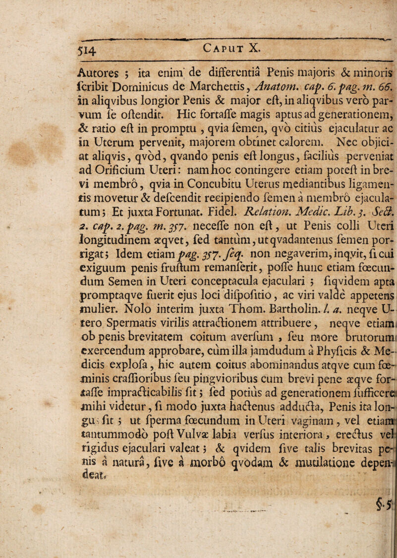 Autores ; ita enim de differentia Penis majoris & minoris fcribit'Dominicus de Marchettis, Anatom. cap. 6. pag, m. 66. in aliqvibus longior Penis & major eft, in aliqvibus vero par¬ vum fe oftendit. Hic fortaffe magis aptus ad generationem, & ratio eft in promptu , qvia femen, qvo citius ejaculatur ac in Uterum pervenit, majorem obtinet calorem. Nec objici¬ at aliqvis, qvod, qvando penis eft longus, facilius perveniat ad Orificium Uteri: nam hoc contingere etiam poteft in bre¬ vi membro, qvia in Concubitu Uterus mediantibus ligamen¬ tis movetur & defcendit recipiendo femen a membro ejacula¬ tum; Et juxta Fortunat. Fidei. Relation. Medie. Lib,$. SeB. 2. cap.2.pag. m.357. neceffe non eft, ut Penis colli Uteri longitudinem aeqvet, fed tantum,utqvadantenus femen por¬ rigat; Idem etiampag, #7- feq- non negaverim,inqyit, ficui exiguum penis fruftum remanferit, poffe hunc etiam foecun- dum Semen in Uteri conceptacula ejaculari ; fiqvidem apta promptaqve fuerit ejus loci difpofitio, ac viri valde appetens mulier. Nolo interim juxta Thom. Bartholin. /. a. neqve U- tero Spermatis virilis attra&ionem attribuere, neqve etiami ob penis brevitatem coitum averfum , feu more brutorumi exercendum approbare, cum illa jamdudum a Phyficis & Me¬ dicis explofa, hic autem coitus abominandus atqve cum fe¬ minis craffioribus feu pingvioribus cum brevi pene aeqve for¬ taffe impracfticabilis fit; fed potius ad generationem fufficere mihi videtur, fi modo juxta hadtenus adducta, Penis ita lon¬ gus fit ; ut fperma fecundum in Uteri vaginam , vel etiam tantummodo poft Vulvae labia verfus interiora, ereffus vel rigidus ejaculari valeat; & qvidem ftve talis brevitas pe¬ nis a natura, ftve a morbo qvodam & mutilatione depem deatr