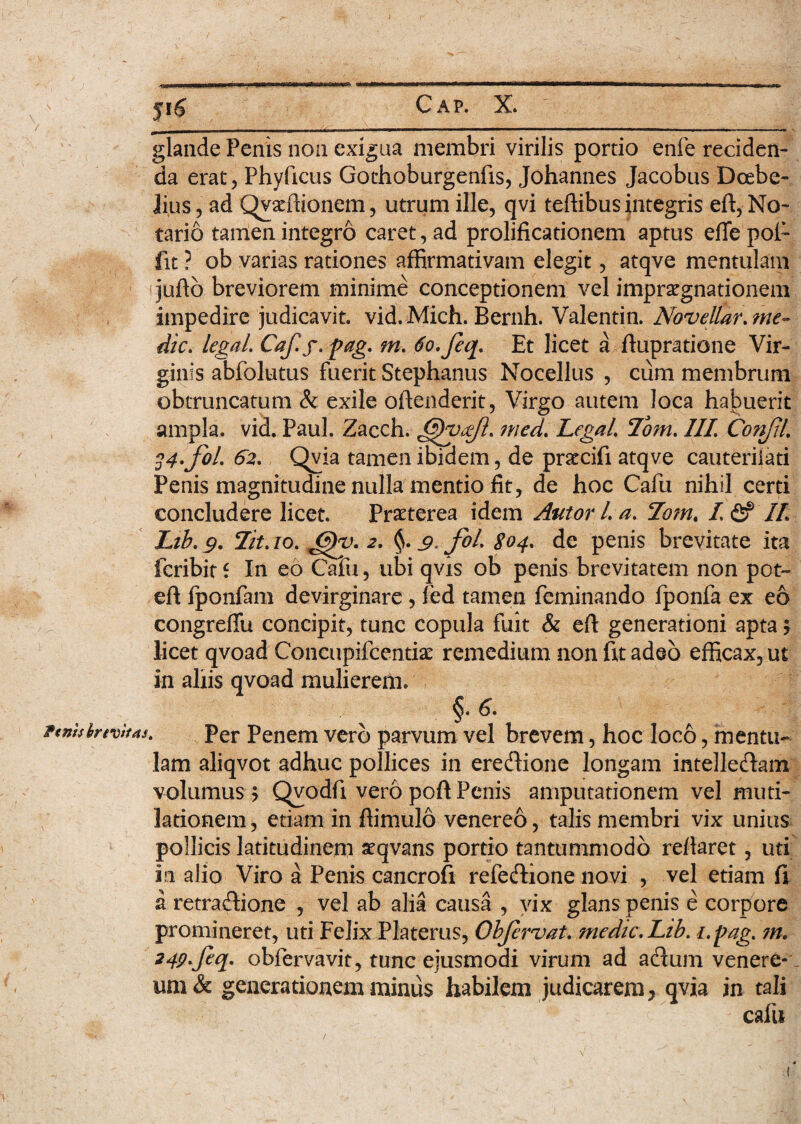 glande Penis non exigua membri virilis portio enfe reciden¬ da erat, Phyficus Gothoburgenfis, Johannes Jacobus Doebe- lius, ad Qyaffiionem, utrum ille, qvi teflibus integris eft, No¬ tario tamen integro caret, ad prolificationem aptus efie poi- fit ? ob varias rationes affirmativam elegit, atqve mentulam juftb breviorem minime conceptionem vel impraegnationem impedire judicavit, vid. Mich. Bernh. Valentin. Noveilar. me¬ die. legaL Caf.f. pag. m. tio.feq. Et licet a flupratione Vir¬ ginis abfolutus fuerit Stephaniis Nocellus , cum membrum obtruncatum & exile ofteilderit, Virgo autem loca habuerit ampla, vid. Paul. Zacch. med. LegaL Tom. III Confil. 24-foL 62. Qvia tamen ibidem, de praccifi atqve cauteriiati Penis magnitudine nulla mentio fit, de hoc Cafu nihil certi concludere licet. Praeterea idem Autor L a. 7omt I <2f II Lib. 9. Iit. 10. J?)y. 2. §. 9. fil. 804. de penis brevitate ita icribit f In eo Cafu, ubi qvis ob penis brevitatem non pot- eft fponfam devirginare , fed tamen feminando fponfa ex eo congreffu concipit, tunc copula fuit & efl generationi apta ? licet qvoad Concupifcentise remedium non fit adeo efficax, ut in aliis qvoad mulierem. §• ftnhhrtvhas. per Penem vero parvum vel brevem, hoc loco, mentu¬ lam aliqvot adhuc pollices in eredione longam intelledam volumus ? Qvodfi vero poft Penis amputationem vel muti- lationem, etiam in ftimulo venereo, talis membri vix unius pollicis latitudinem seqvans portio tantummodo reflaret, uti in alio Viro a Penis cancrofi refedione novi , vel etiam fi a retradione , vel ab alia causa , vix glans penis e corpore promineret, uti Felix Platerus, Obfcrvat. medie. Lib. i.pag. m. 24p.feq. obfervavit, tunc ejusmodi virum ad adum venere- um & generationem minus habilem judicarem* qvia in tali cafu