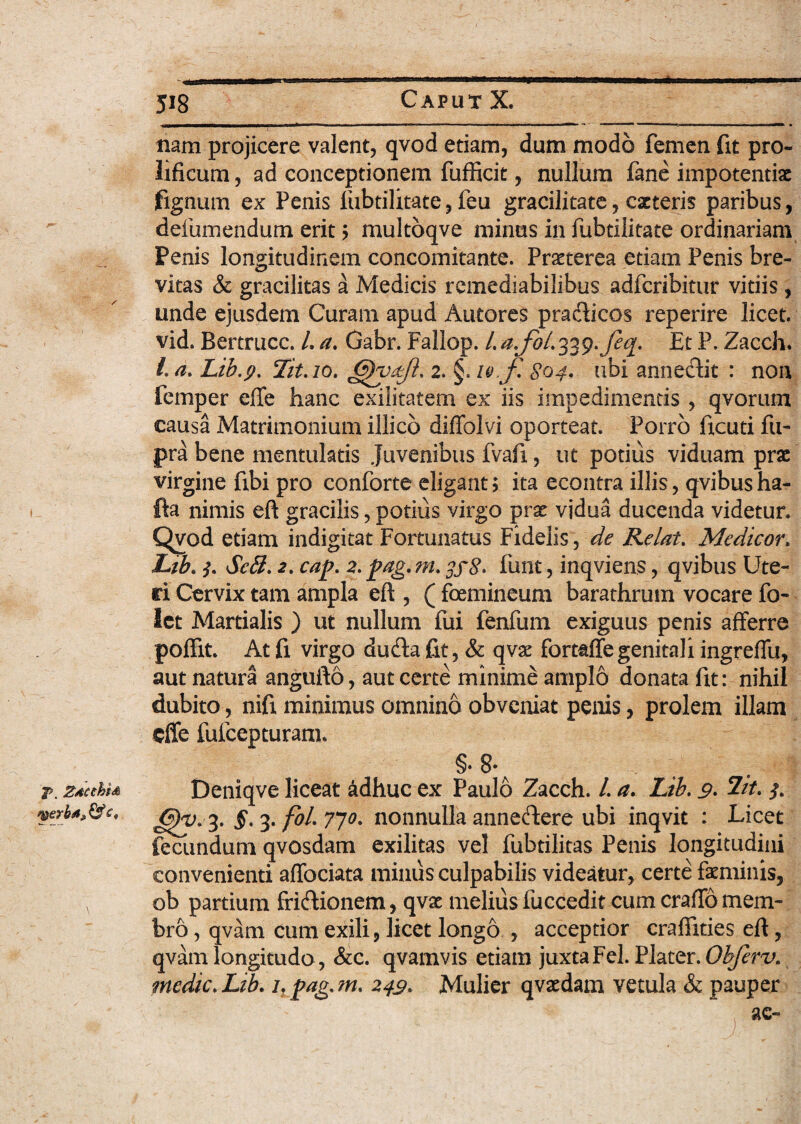 J>. Zdcchu f&erb*, & 518 Caput X. nam projicere valent, qvod etiam, dum modo femen fit pro- lificum, ad conceptionem fufficit, nullum fane impotentiae fignum ex Penis fubtilitate, feu gracilitate, eseteris paribus, defumendum erit ? multoqve minus in fubtilitate ordinariam Penis longitudinem concomitante. Praeterea etiam Penis bre¬ vitas & gracilitas a Medicis remediabilibus adferibitur vitiis , unde ejusdem Curam apud Antores pracfticos reperire licet, vid. Bertrucc. L a. Gabr. Fallop. /. a.foL 339. J%. Et P. Zacch. /. a. Lib.p. Tit.10. 2. §, 10 J\ S04. ubi annectit : non femper effe hanc exilitatem ex iis impedimentis , qvorum causa Matrimonium illico diffolvi oporteat. Porro ficuti fu- pra bene mentulatis Juvenibus fvaft, ut potius viduam prae virgine fibi pro conforte eligant ? ita econtra illis, qvibus ha- fta nimis eft gracilis, potius virgo prae vidua ducenda videtur. Qvod etiam indigitat Fortunatus Fidelis, de Relat. Medicor, Lib. 3. ScH. 2. cap. 2. pag. m. funt, inqviens, qvibus Ute¬ ri Cervix tam ampla eft , ( femineum barathrum vocare fo- let Martialis ) ut nullum fui fenfum exiguus penis afferre poflit. At fi virgo dudla fit, & qvx fortaffe genitali ingreffu, aut natura angufto, aut certe minime amplo donata fit: nihil dubito, nift minimus omnino obveniat penis, prolem illam effe fufeepturam. §•8. Deniqve liceat adhuc ex Paulo Zacch. /. a. Lib. 9. 2//. G)y* 3. §. 3. /0/. 770. nonnulla annefbre ubi inqvit : Licet fecundum qvosdam exilitas vel fubtilitas Penis longitudini convenienti affociata mimis culpabilis videatur, certe fatminis, ob partium frieftionem, qvx melius fuccedit cum craffo mem¬ bro , qvam cum exili, licet longo , acceptior crafiities eft, qvam longitudo, Scc. qvamvis etiam juxta Fel. Fhter. Obfirv. medie,Lib. Lpag.m. 249* Mulier qradam vetula & pauper