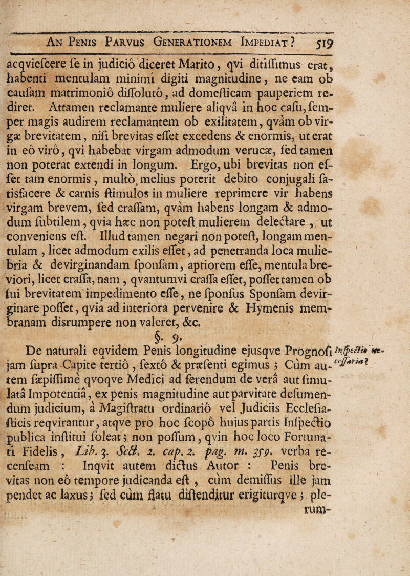 acqviefcere fe in judicio diceret Marito, qvi ditiffimus erat* habenti mentulam minimi digiti magnitudine, ne eam ob caufam matrimonio diffoluto, ad domefticam pauperiem re- diret. Attamen reclamante muliere aliqva in hoc cafu, fem~ per magis audirem reclamantem ob exilitatem, qvam ob vir¬ ga: brevitatem, nifi brevitas effet excedens & enormis, ut erat in eo viro, qvi habebat virgam admodum verucat, fed tamen non poterat extendi in longum. Ergo, ubi brevitas non ef~ fet tam enormis, multo, melius poterit debito conjugali fa~ tisfacere & camis ftimulos in muliere reprimere vir habens virgam brevem, fed craffam, qvam habens longam & admo¬ dum fubtilem, qvia haec non poteft mulierem delectare , ut conveniens eft. Illud tamen negari non poteft, longam men¬ tulam , licet admodum exilis effet, ad penetranda loca mulie¬ bria & devirginandam fponlam, aptiorem effe, mentula bre¬ viori, licet craffa, nam , qvantumvi craffa effet, poffet tamen ob Iui brevitatem impedimento effe, ne fponfus Sponfam devir¬ ginare poffet, qvia ad interiora pervenire & Hymenis mem¬ branam disrumpere non valeret, &c. I- 9* De naturali eqvidem Penis longitudine ejusqve Prognofi7#^ jam fupra Capite tertio , fexto & praffenti egimus ? Cum au-re^^? tem fkpiftime qvoqve Medici ad ferendum de vera aut fimu- lata Impotentia, ex penis magnitudine aut parvitate defumen- dum judicium, a Magiftratu ordinario vel Judiciis Ecclefia- fticis reqvirantur, atqve pro hoc fcopo hujus partis Infpecftio publica inftitui foleat; non poffum, qvin hoc loco Fortuna¬ ti Fidelis , Lib. 3. SeH, 2. cap»2. pag. m. verba re- cenfeam : Inqvit autem dictus Autor : Penis bre¬ vitas non eo tempore judicanda eft , ciim demiffus ille jam pendet ac laxus5 fed cum flatu diftenditm erigiturqve 5 ple-