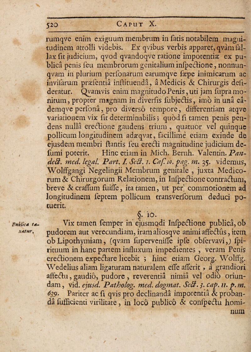 'j- rumqve enim exiguum membrum in fatis notabilem magni¬ tudinem attolli videbis. Ex qvibus verbis apparet, qvam fal¬ lax fit judicium, qvod qvandoqve ratione impotentis ex pu¬ blica penis feu membrorum genitalium infpeetione, nonnun- qvam in plurium perfonarum earumqve fspe inimicarum ac invifarum prsfentia inftituenda, a Medicis & Chirurgis defi- deratur. Qvamvis enim magnitudo Penis, uti jam fupra mo¬ nitum, propter magnam in diverfis fubjecflis, imb in una ea- demqve perfona, pro diverso tempore, differentiam atqve variationem vix fit determinabilis; quod fi tamen penis pen¬ dens nulla eredtione gaudens trium , quatuor vel quinque pollicum longitudinem adsqvat, facillime etiam exinde de ejusdem membri flantis feu erefti magnitudine judicium de- fumi poterit. Hinc etiam in Mich. Bernh. Valentin. Pan- deff. med. legaL Part. I. SeQ. /. Caf. io. pag. m. 35. videmus, WolfFgangi Negelingii Membrum genitale , juxta Medico¬ rum & Chirurgorum Relationem, in Inipeftione contradlum, breve &craffum fuifle, ita tamen, ut per' commotionem ad longitudinem feptem pollicum transverforum deduci po¬ tuerit. §• io. mbticA t*- Vix tamen femper in ejusmodi Infpe<Sione publica, ob pudorem aut verecundiam, iram aliosqve animi affedus, item ob Lipothymiam, (qvam fuperveniffe ipfe obfervavi,; Ipi- rituum in hanc partem influxum impedientes , veram Penis erectionem expeeflare licebit ; hinc etiam Georg. Wolffg. Wedelius aliam ligaturam naturalem efle afferit> a grandiori affe&u, gaudio, pudore , reverentia nimia vel odio oriun¬ dam , vid. ejusd. Patholog. med. dogmat. Seff. $. cap. ll. p. ?n. 639* Pariter ac fi qvis pro declinanda impotentia & proban¬ da fufficienti virilitate, in loco publico <& conlpectu homi¬ num