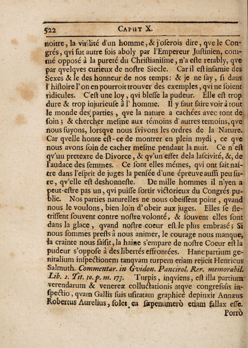 noitre, la virilite dun homme,& joferois dire, qvele Con- gres, qvifutautrc fois aboly par PEmpereur Juftinien, coni- fii6 oppose a la puret£ du Chriftianifme, n5a efte rctably, qvc par qvelqves curieux de noftre Siecle. Caril eftinfamie des Sexes & le des honneur de nos temps: & je ne fay, fi dans rhiftoirelfonenpourroittrouver des exemples, qvi ne foient ridicules. Ceft une loy, qvi bleffe la pudeur. Elie eft trop dure & trop injurieufe a 1’ homme. II y faut faire voir a tout le monde des; parties , qve la nature a cachees avec tont de foin > & chercher meline aux temoins dJautres temoins,qve nous fuyons, lorsqve nous fvivons les ordres de la Nature, Car qvelle honte eft-ce de montrer en plein mydi, ce qve nous avons foin de cacher mefme pendant la nuit. Ce n eft qvun pretexte de Divorce, & qv’uneffet dela lafcivite, &,de Taudace des femmes. Ce font elles memes, qvi ont faitnai- £re dans 1’efprit de juges la penfee dYine epreuveauffi peufu* re, qv5elle eft deshonnefte. De mille hommes il n’yen a peut-eftre pas un,, qvi puiffe fortir viflorfoux du Congres pu- blic. Nos parties naturelJes ne nous obeiflent point, qvand nous le voulons, bien loin d5 obeir aux juges. Elles fe fle- triflent fouvent contre noftre volonte, & louvent elles font dans la glace, qvand noftre cocur eft le plus embrase? SI nous fommes prelis a nous animer, le courage nous manque, la crainte nous faifit, la haiwe s’empare de noftre Coeur eft la pudeur s’oppofe a desliberteseffrontees. Hanc partium ge~ nitalium infpecftioneni tanqvam turpem etiam rejicit Henricus Salmuth. Commentar, in Gvidon. Pancirol. Rer. memorabit. Ltb. 2. 7tt. lo.p. m. 172' Turpis, inqviens, eft illa partiqmr verendarum & venereae collu&ationis atqve congrefsfis in- fpedio, qvain Gallis fuis ufttatam graphice depinxit Annius Robercus Aurelius *foletA ea fsrpenumero edam fallax elfc. Porro