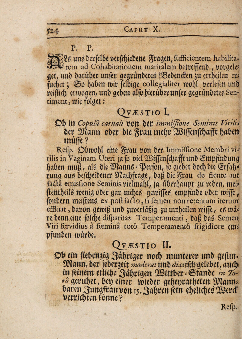 uu3 t>ei'fc(6c ticrfdjiebene ^agctl, fufficientem habilita- ■ tem ad Cohabitationem maritalem bettefjtltb , OOtgele* get, unb baritbec unfer gegrunbeteg ISSebencfm ju ertfjdlen eri fucbet; 0o fjaben frit felbige collegialiter tvol)l oetlefen unb rciflkl) enoogen, unb geben alfo fnevubet unfet gegtunbeteo Sen- tirnent, trie friget: Qvj:stio I. Ob It! Cocula carnali pon b£P immijjione Seminis Virilis ber OJiann ober bie §rau twbc 2Btfrenfcbajft baben mu|Te? Refp. Dbroobl eine *$tflU POtt bet Immiffione Membri vi¬ rilis in Vaginam Uteri jafo riet iBtff:n fct)afff unb (Jntpftnbuug baben mu§, al6 bie ** ^Jerfon, fo giebet bod) t>ic (Scfab* rung au£ befcbeibenet SRacfefrcgc, bafi biegtau de fiente aut farta emisftone Seminis oiclmal)!/ ja ubcrl)aupt ju teben, mei* jfentljeilg roentg ober gar nid)t6 getrifieS cmpftnbe obet vvtffe, fonbern meijlen^ ex poft farto, (1 femen non retentum iterum effluat, banon getrip unb juoerldfjig ju urt^eifen triffe, eg rcd* re bcnn eine fol^e difparitas Temperamenti, bfl§ ba*> Semen Viri fervidius a foemina toto Temperamento frigidiore enti* pfunben rnutbe, Qvjestio II. Db ctn fteben^fg 3<*brigcr tiocfj rmmterep unb gefutt* DJiann, ber jeberjelt moderatyxxfo dimtybwUbtt, aucfr tn fanem etbebe 3abrigen 2Bittbet'0tanbe in lo¬ ro gerubet, bet) emer wteber gebeppatbeten 3SJiamu baren 3ungfraupon ij.ijfefrM fef» ebelicbe^ SJBertf 1 bem*e&ten fbnne ? —^ 'li ' . Refp.