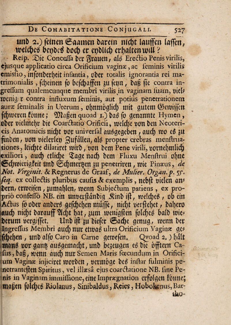 «nb 2.) femen (Saamen baretn ntcf>t lauffen (afien, n>el$eiS bet)be$ bo$ er er>t>Uc& crfjaften miU ? - Reip. ©ie Concefla ter gtauen / alb Eredio Penis virilis, ejusque applicatio circa Orificium vagina:, ac feminis virilis emisfio, injbnbei’f)Cit infanda, cbet’ totalis ignorantia rei ma¬ trimonialis , f$einen fo bef$affen $u fe«n, ba§ (te contra in- grelfum qualemcunque membri virilis m vaginam luam, oiel* loenig t contra influxum feminis, aut potius penetrationem aura feminalis in Uterum, o[)nm6g!i$ ni it gutem ©emiffett f$meren fbnne; 9?la§en quoad i.) bab fo genannte Hymen, Bbet’ »ielrnef)r bie Coarctatio Orificii, t®el$e ponben Neoteri¬ cis Anatomicis ni$t »0t univerfal oupgegcben , 0U$ TOO cb JU (tnben / non nielerlen propter crebras menfirua- tiones, Icicfjte dilatiret roirb, »on bem Pene virili, »otnef)nilt$i iexiliori, 011$ etli$e $oge no$ bem Fluxu Menftrui o[)tie :0$tt>ierigfeit tinb @$mer§en 311 penetriren, rcie Pinxus, de Not. Virginit. & Regnerus de Graaf, de Multer. Organ.p. 53*. H- ex colledis pluribus caufis & exemplis, ncbfl oielen on* mtn, etrceifen, jumoblen, toenn Subjedum patiens, ex pro¬ prio confeifo NB. ein unoerfMnbig Jtinb i (i, tvel$e$ , ob ei»t iAdus fo ober onberb gef$el>en ntuffe, ni$t oerflebet, bobero ou$ ni$t boroujf 9i$t bat, sum roentgflen fol$eb bolb tuie* iberum oetgiffet. Unb i(l su biefer ©o$e genug, wenn ber ilngreflus Membri 0U$ mir etlDOb ultra Orificium Vaginx ge* !f$eben, unb olfo Caro in Carne geroefen. Qvoad 2.) l)dlt wattb »or gon£ oubgemo$t, unb beseugen eb bie bjftern Ca- ifus,ba§, wjenn 0U$ nur Semen Maris fcecundumin Orifici- i:um Vaginx injiciret tuorben , oetmbge beb inftar fulminis pe- netrantcjlen Spiritus, vel illxsa ejus coardatione NB. fine Pe¬ rnis in Vaginam immiffione, eine Imprxgnation erfolgen fbnne; «Ktfjen fol$e£ Riolanus, Sinibaldus, Rei es, Hobokenus, Bar-