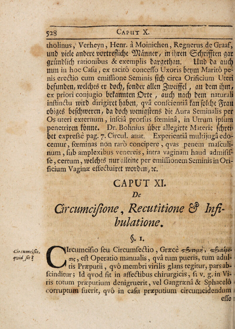 tholinusVerheyn, Henr. a Moinichen, Regnerus de Graaf, unb t>iele anbete »ortreffid)e Canneo in sljten €5djrifften gas gnmbficf) rationibus & exemplis bargetban. Unb ba aud) nun in hoc Cafu, ex tacito concedo Uxoris bei)ttl Marito pe¬ nis ereclio cum emiffione Seminis fid) circa Orificium Uteri befuttben, rcelcbeg er bod), fonber «lien gtneififel, mt bem i!)m, ' ex priori conjugio befanntCtt Dl'te , flud) nad) tem naturali infiindu roirt» dirigiret l)abett, qva conficientia fan foldje §rau obigeg befdjreeren, ba bod) rocnigjleng bie Aura Seminalis per Os uteri externum, inficia prorfus femina, in Utrum ipfium penetriren fonne* Dr. Bohnius uber allegirte Materie fdjrcb bet exprefse pag. 7. Circul. artat. Experientia multijuga edo¬ cemur , foeminas non raro concipere , qvas penem mafculi- num, fub amplexibus venereis, intra vaginam haud admifif- fe, certum, voeldfe nur allcine per emifiionem Seminis in Ori¬ ficium Vaginae effeduiret motben, iC. CAPUT XI. ' ' i; -.M 1 De ' ' .... f- Grcumcifione, Recutitione & lnji- . hulatione. §. X. ciitcunicifios ^^fecuhicifio feu Circumfe&io , Graece ‘v&wpy, 'n&iaipfr qvidjit 2 1 enc ? eft Operatio manualis, qva tum pueris, tum adul- tis Praeputii, qvo membri virilis glans tegitur, pars ab* fcinditur; Id qvod fit in affecfiibus chirurgicis, fi v. g. in Vi¬ ris totum praeputium denigruerit, vel Gangraena & Sphacelo corruptum fuerit, qvo in cafu praeputium circumcidendum effe: