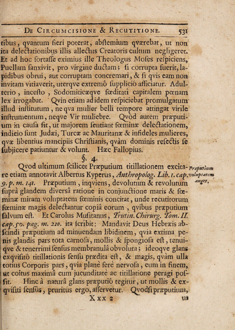 tibus, qvantum fieri poterat, abftemium qv^reb.at, ut non ita delegationibus illis alleftus Creatoris cultum negligeret* Et ad hoc fortaffe eximius ille Theologus Moles refpiciens* Puellam fanxivit, pro virgine dudam; (i corrupta fuerit, la¬ pidibus obrui, aut corruptam concremari, & fi qvis eam non invitam vitiaverit, uterqve extremo fupplicio afficiatur. Adul¬ terio , incefto , Sodomiticaeqve foeditati capitalem poenam lex irrogabat. ' Qvin etiam ad idem relpiciebat promulgatum illud inftitutum , ne qva mulier belli tempore attingat virile inftrumentum, neqve Vir muliebre. Qvod autem preputi¬ um ki caufa fit, ut majorem fentiant feminae delectationem, indicio funt Judaei, Tureae ac Mauritanae & infideles mulieres, qvae libentius mancipiis Chriftianis, qvam dominis refeffis fe fubjicere patiuntur & volunt. Haec Fallopius» v:‘; - ■ 1 . It'-- . §• 4- Qvod ultimum fcilicet Praeputium titillationem excita-Pnpmmm re etiam annotavit Albertus Kyperus, Anthropolog. Lib. i. cap. voluptatem g.p. m. 141. Praeputium , inqviens, devolutum & revolutum fupra glandem diversa ratione in conjunctione maris & fe¬ minae miram voluptatem feminis concitat, unde recutitorum feminae magis delectantur copia eorum , qvibus praeputium j falvum effi Et Carolus Mufitanus, Trutin. Chirurg. Tom. IL cap.fO' pag. m. 220. ita Icribit : Mandavit Deus Hebraeis ab* i fcindi praeputium ad minuendam libidinem, qvia extima pe¬ nis glandis pars tota carnofa, mollis & fpongiofa eft,tenui- I qve & tenerrimi fenfus membranula obvoluta; ideoqve glans j exqvifito titillationis fenfu praedita eft, & magis, qvam ulla ij totius Corporis pars, qvia plane fere nervofa, eum in finem, : ut coitus maxima cum jucunditate ac titillatione peragi pof~ 1 fit. Hinc a natura glans praeputio tegitur, ut mollis & ex- qvifiti fenfus, pruritus ergo, affer vetur. Qvodfipreputium, % xx 2 y ’ ui ' .. E ‘i \