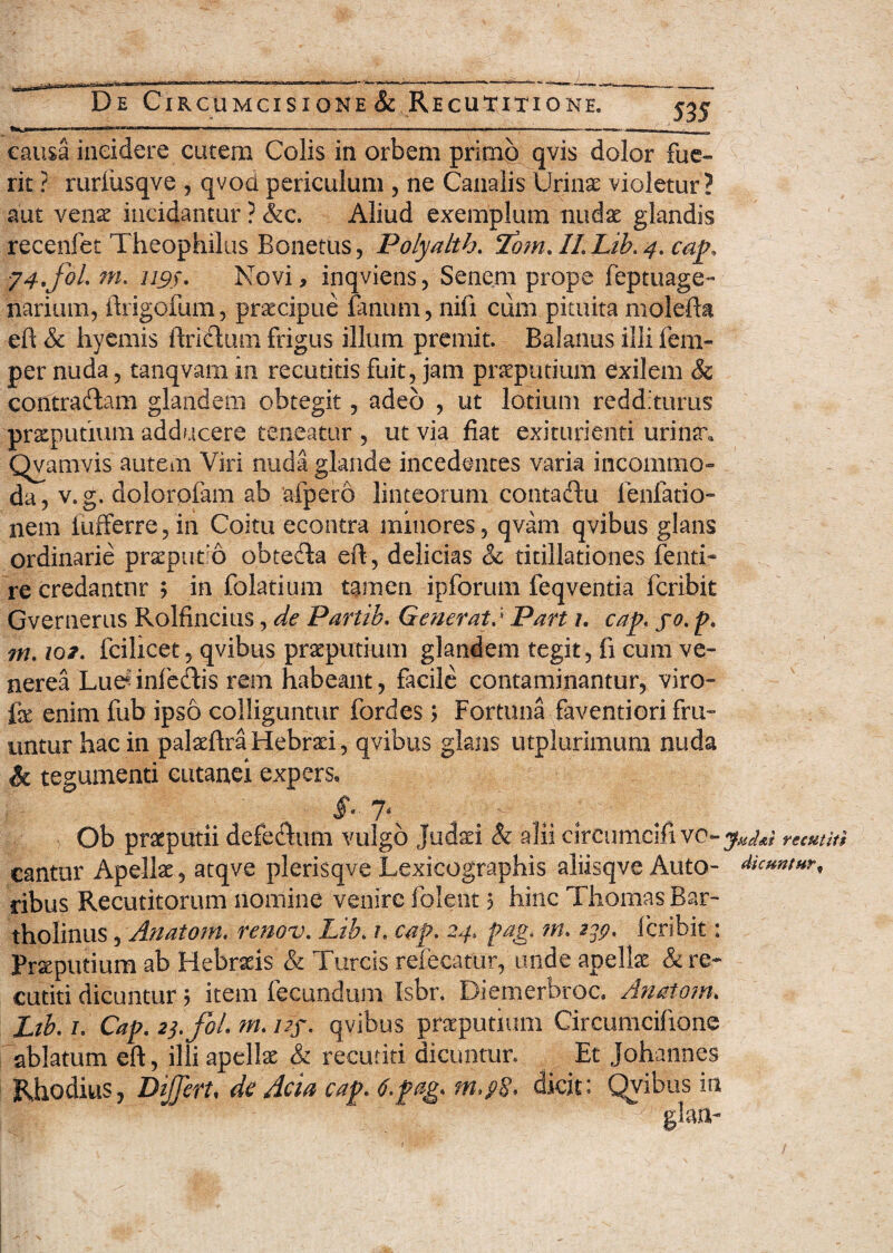 535 causa incidere cutem Colis in orbem primo qvis dolor fue¬ rit ? rurfusqve , qvod periculum , ne Canalis Urinae violetur? aut venae incidantur ? &c. Aliud exemplum nudae glandis recenfet Theophilus Bonetus, Polyalth. eZom. IL Lib. 4. cap. ■j4.fol. m. U9). Novi, inqviens, Senem prope leptuage- narium, ftrigofum, praecipue fanum, nifi cum pituita molefta eft & hyernis ftriftum frigus illum premit. Balanus illi fem- per nuda, tanqvam in recutitis fuit, jam praeputium exilem &c contraftam glandem obtegit, adeo , ut lotium redditurus praeputium adducere teneatur, ut via: fiat exkurienti urinar. Qvamvis autem Viri nuda glande incedentes varia incommo¬ da, v.g. dolorpfam ab afpero linteorum contaftu i’eillatio¬ nem fufferre/in Coitu econtra minores, qvam qvibus glans ordinarie praeputio obtefia eft, delicias & titillationes fenti-* re credantur ; in folatium tamen ipforum feqventia fcribit Gvernerus Rolfincius, de Partib. GeneratPart 1. cap. yo. p. m. iqi. fcilicet, qvibus praeputium glandem tegit, fi cum ve- nerea LuerinfeHis rem habeant, facile contaminantur, viro- fe enim fub ipso colliguntur fordes; Fortuna faventiori fru- untur hac in palaeftra Hebraei, qvibus glans utplurimum nuda & tegumenti cutanei expers* f- 7r ' '; Ob praeputii defe$um vulgo Judari Sz alii cirfumcifi vo-jm veefititi cantur Apellx, atqve plerisqve Lexicographis aliisqve Auto- dicuntur, ribus Recutitorum nomine venire folent 5 hinc Thomas Bar¬ tholinus , Anatorn. renov. Lib. t. cap. 24, pag. m. 239. Scribit: Praeputium ab Hebraeis & Tureis refecatur, unde apellx & re¬ cutiti dicuntur; item fecundum Isbr. Diemerbroc. Anatom. Ltb. 1. Cap. 23.fi!. m. i?f. qvibus praeputium Circumciftone ablatum eft, illi apellae & recutiti dicuntur. Et Johannes Rhodius, Differt, de Acia cap. 6.pag. m.p§. dicit: Qvibus in