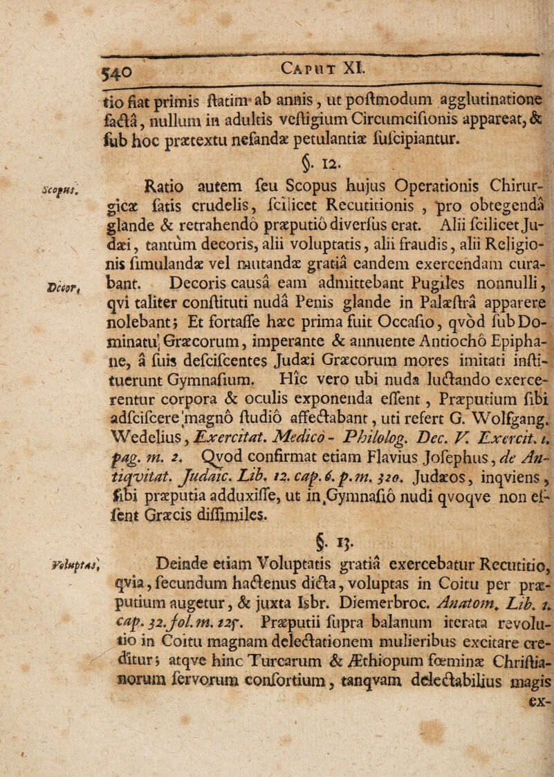 IJccer, tio fiat primis ftatinv ab annis, ut poftmodum agglutinatione fada, nullum in adultis veftigium Circumcifionis appareat, & fub hoc praetextu nefandae petulantiae fufeipiantur. §. 12. Ratio autem feu Scopus hujus Operationis Chirur¬ gica fatis crudelis, fciiicet Recutitionis , pro obtegenda glande & retrahendo praeputio diverfiis erat. Alii fciiicet Ju¬ daei , tantum decoris, alii voluptatis, alii fraudis, alii Religio¬ nis fimulandae vel mutandae gratia eandem exercendam cura¬ bant Decoris causa eam admittebant Pugiles nonnulli, qvi taliter conftituti nuda Penis glande in Palaeftra apparere nolebant; Et fortaffe haec prima fuit Occafio, qvod fub Do¬ minatu-Graecorum, imperante & annuente Antiocho Epipha¬ ne, a fub defeifeentes Judaei Graecorum mores imitati infti- tuerunt Gymnafium. Hic vero ubi nuda luftando exerce- rentur corpora & oculis exponenda edent, Praeputium fibi adfcifcere magno ftudio affe&abant, uti refert G. Wolfgang* Wedelius, Exercitat. Medico - Philolog. Dec. K ExerciUi. fag. m. 2. Qvod confirmat etiam Flavius Jofephus, de An- tiqvitat. Judaic. Lib. 12. cap.6.p.?n. 320. Judaeos, inqviens 5 fibi praeputia adduxifle, ut injuymnafio nudi qvoqve non et fent Graecis diffimiles. §• VeluptAs) Deinde etiam Voluptatis gratia exercebatur Rccutitio, qvia, fecundum ha&enus di$a, voluptas in Coitu per prae¬ putium augetur, & juxta Isbr. Diemerbroc. Anatoni. Lib. u eap. 32.J0I. m. tzf. Preputii fupra balanum iterata revolu¬ tio in Coitu magnam delegationem mulieribus excitare cre¬ ditur; atqve hinc Turearum & /Ethiopum feminae Chrifiia- norum fervorum confortium> tanqvam dde&abilius magis ex- 1 #