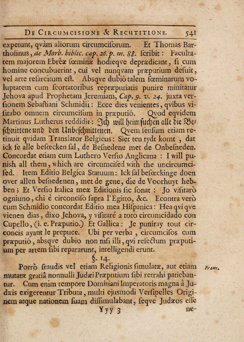 expetunt, qvam aliorum circumciforum. Et Thomas Bar¬ tholinus, de Morb. bibhc. cap. 26.p. ni. 88° fcribit: Faculta¬ tem majorem Ebresc fcemina: hodieqve depraedicant, fi cum homine concubuerint, cui vel nunqvam praeputium defuit , vel arte refarcitum efh Absqve dubio talem feminarum vo¬ luptatem cum feortatoribus repraeputiatis punire minitatur Jehova apud Prophetam Jeremiam, Cap. 3. v. 24. juxta ver- fionem Sebaftiani Schmidii: Ecce dies venientes, qvibus vi- litabo omnem circumcilum in preputio. Qvod eqvidem Martinus Lutherus reddidit: 34) aHc 6tC 95fc* fcfynittcneunl) ben lXnbcfcl)ntttenen. Qvem fenfum etiam re¬ tinuit qvidam Translator Belgicus: Siet ten tydt komt , dat ick fe alie befoecken fal, de Befnedene met de Onbefneden. Concordat etiam cum Luthero Verfio Anglicana : I will pu- nish ali them, >vhich are circumcifed with the uncircumci- fed. Item Editio Belgica Statuum: Ick fal befoeckinge doen over allen befnedenen, met de gene, die de Voorhuyt heb- ben > Et Verfio Italica mea: Editionis fic fonat : Jo vifitaro ogniuno,chi e circoncifo fapra PEgitto, &c. Econtravero cum Schmidio concordat Editio mea Hifpanica: Heaqviqve vienen dias, dixo Jehova, y vilitare a toto circumcidado con Cupello, (i. e. Praeputio.) Et Gallica : Je puniray tout cir» concis ayant le prepuce. Ubi per verba , circumcifos cum praeputio, absqve dubio non nifi illi, qvi refeftum praeputi¬ um per artem fxbi repararunt, intelligendi erunt. §• >4-. Porro fraudis vel etiam Religionis fimulatae, aut etiam mutam gratia nonnulli Judaei Praeputium fibi retrahi patieban¬ tur. Cum enim tempore Domitiani Imperatoris magna a Ju¬ daeis exigerentur Tributa, multi ejusmodi Verfipelles Origi¬ nem atque nationem fuam diffimulabant, feqve Judaeos effe Yyy 3 ne- FrAMt