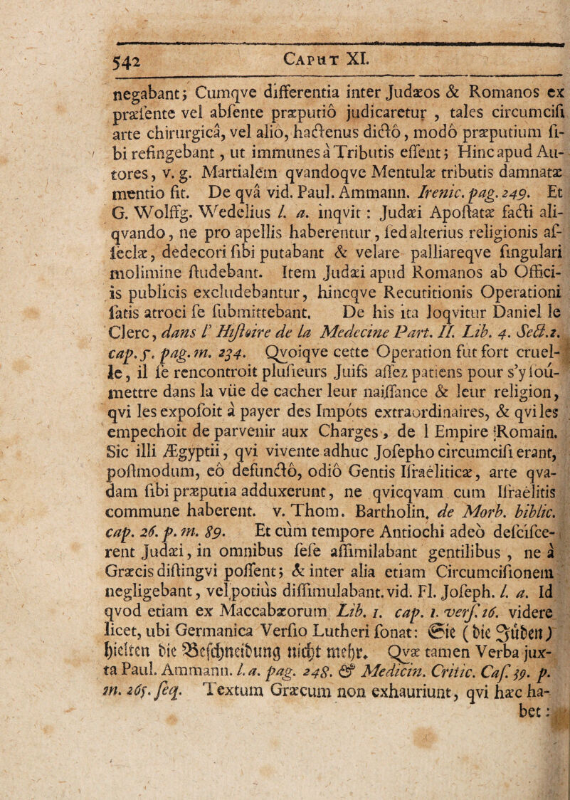 negabant ? Cuniqve differenda inter Judaeos & Romanos ex praelente vel abfente praeputio judicaretur , tales circumcifi arte chirurgica, vel alio, haftenus dido, modo praeputium li¬ bi refingebant, ut immunes a Tributis effent; Hinc apud An¬ tores, v. g. Martialem qvandoqve Mentula: tributis damnatae mentio fit. De qva vid. Paul. Ammann. Irenic. pag. 249. Et G. Wolffg. Wedelius /. a. inqvit: Judaei Apoftatae fafti ali- qvando, ne pro apellis haberentur, ledalterius religionis al¬ lecte , dedecori libi putabant & velare paliiareqve lingulari molimine findebant. Item Judaei apud Romanos ab Offici¬ is publicis excludebantur, hincqve Recutitionis Operationi fatis atroci fe fubmittebant. De his ita loqvitur Daniel le Clere, dans f HiflQire de la Medecine Pari. II. Lib. 4. Sella, cap.f. pag.m. 234. Qvoiqve cette Operation futfort cruel- Je, il fe rencontroit plufieurs Juifs affez patiens pour s’yiou- inettre dans la viie de cacher leur naiffance & leur religion, qvi lesexpofoit a payer des Impots extraordinaires, & qviles empechoit de parvenir aux Charges , de 1 Empire fRomain. Sic illi dEgyptii, qvi vivente adhuc Jofepho circumcifi erant, pofimodum, eo defundo, odio Gentis Ifraeliticae, arte qva- dam fibi preputia adduxerunt, ne qvicqvam cum Ilraelitis commune haberent, v. Thom. Bartholin. de Morb. hiblic. cap. 26. p. m. $9. Et cum tempore Antiochi adeo delcifce- rent Judaei, in omnibus fefe affimilabant gentilibus , ne a Graecisdifiingvi pofient; linter alia etiam Circumcifionem negligebant, velpotius diffimuiabant. vid. Fl. Jofeph. I. a. Id qvod etiam ex Maccabaeorum Lib. /. cap. 1. verf.16. videre licet, ubi Germanica Verfio Lutheri fonat: ®ie (bie SubeiO {jidten bie $8cfd)ncibung nidjt nidjr* Qyae tamen Verba jux¬ ta Paul. Ammann. La. pag. 248. & Medicin. Critic. Caf.jp. p. m. z6p. feq. Textum Graecum non exhauriunt, qvi haec ha-