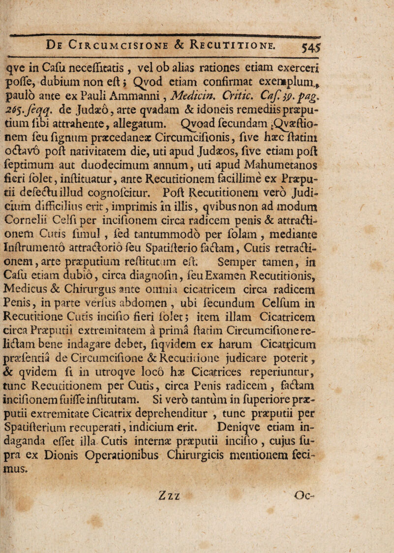 ~ -- - -1 - - 1 - 1 - —- - „U|_ qve in Cafu neceffitatis , vel ob alias rationes etiam exerceri poffie, dubium non eft> Qyod etiam confirmat exemplum.* paulo ante ex Pauli Ammanni, Mediem. Critic. Caji jp. pag» 26$.Jeqq. de Judaeo, arte qvadam & idoneis remediis praepu¬ tium fibi attrahente, allegatum. Qvoad fecundam ^Qvaeftio- nem feu figmini praecedaneac Circumcifionis, five haec ftatim odlavo poft nativitatem die, uti apud Judaeos, five etiam poft feptimum aut duodecimum annum, uti apud Mahumetanos fieri fblet, inftituatur, ante Recutitionem facillime ex Praepu¬ tii defectu illud cognofcitur. Poft: Recutitionem vero Judi¬ cium difficilius erit, imprimis in illis, qvibus non ad modum Cornelii Celfi per incifionem circa radicem penis & attra&i- onem Cutis fimul, fed tantummodo per folam, mediante Inftrumeato attra&orio feu Spatiflerio fadiam, Curis retradli- onem, arte preputium reffitutum eft; Semper tamen, in Caiii etiam dubio, circa diagnofin, feu Examen Recutitionis, Medicus & Chirurgus ante omnia cicatricem circa radicem Penis, ia parte verius abdomen , ubi fecundum Celfum in Recutitione Curis incifio fieri fblet ? item illam Cicatricem circa Preputii extremitatem a prima ftatim Cireumcifionere- Iidlam bene indagare debet, fiqvidem ex harum Cicatricum praefentia de Circumcifione & Recuririone judicare poterit, & qvidem fi in utroqve loco hx Cicatrices reperiuntur, tunc Recutitionem per Cutis, circa Penis radicem , fasftam incifionem fuifle inftitutam. Si vero tantum in fuperiore prae¬ putii extremitate Cicatrix deprehenditur , tunc praeputii per Spatifterium recuperati, indicium erit. Deniqve etiam in¬ daganda effet illa Cutis internae praeputii incifio , cujus fu- pra ex Dionis Operationibus Chirurgicis mentionem feci¬ mus. Zzz Oc