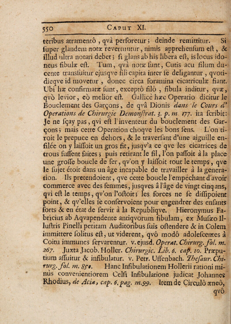 teribus atramento , qva perforetur? deinde remittitur. Si fuper glandem notae revertuntur, nimis apprehenfum eft , & illud ultra notari debet 5 fi glans ab his libera eft, is locus ido¬ neus fibula eft. Tum, qva notae funt, Cutis acu filum du¬ cente transfuitur ejusqve fili capita inter fe deligantur , qvoti- dieqve id movetur , donec circa foramina cicatriculae fiant. Ubi hae confirmatae funt, excepto filo , fibula inditur, qvae, qvo levior, eo melior eft. Gallice h^c Operatio dicitur le Bouclement des Garqons,, de qva Dionis dans le Ccurs d* Operations de Chirurgie Demonflrat. 5. f. m /77. ita feribit: je ne fqay pas, qvi eft Finventeur du bouclement des Gar- qons > mais cette Operation choqve les bons fens. Lon d- toit leprepuce en dehors, St le traverfant d’une aiguille en- filee on y laiffoit un gros fit, jusqv’a ce qve les cicatrices de trous fuffent faites ? puis retirant le fil, Fon paffoit a la place une groffe boucle de fer, qvon y laiffoit tout le temps, qve le fujet etoit dans un age incapable de travailler a la genera- tion. Iispretendoient, qve cette bouclelempechantdavoir commerce avec des femmes, jusqves alage de vingt cinqans, qvi eft le temps, qv'011 Poftoit* les forces ne fe diffipoient point, St qvTlles le confervoient pour engendrer des enfants forts & cn etat de fervir k la Republiqve. Hieronymus Fa¬ bricius ab Aqvapendente antiqvorum fibulam, ex Mufeo II- luftris Pinelli petitam Auditoribus fuis oftendere & in Colem immittere folitus eft, ut viderent, qvo modo adolefcentes a Coitu immunes fervarentur. v. ejusd. Operat. Chirurg.foL m. 267, Juxta Jacob. Holler. Chirurgie. Lib. 6. caf. /0. Praepu¬ tium afluitur & infibulatur, v. Petr. Uffenbach. Ihefaur. Chi- rurg. foL m. Hanc Infibulationem Hollcrii rationi mi¬ nus convenientiorem Celfi Infibulatione judicat Johannes Rhodius, dc Acia, cap. f.pag. Item de Circulo aeneo, qvo