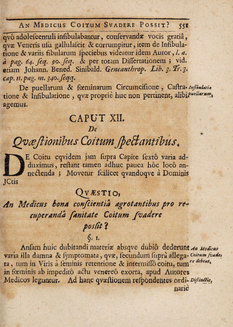 qvo adolefeentuli infibulabantur, confervandse vocis gratia, qv$ Veneris uiii gallulafcit & corrumpitur, item de Infibula- tione & variis fibularum fpeciebus videatur idem Autor, /. a. a Pag. 64. Jiq. po. feq. & per totam Differtationem j vid. etiam Johann. Bened. Sinibaid. Gcneanthrop. Lib. 3. Ii'. 3. cap. 11. pag. m. 34o.feqq. De puellarum & foeminarum Circumcifione, Caftra- infiuUtu tione & Infibulatione , qvac proprie huc non pertinent, alibj/*^*» agemus. CAPUT XII. De Qyoejliombus Coitum J^eBantibus; E Coitu eqvidem jam fupra Capite fexto varia ad¬ duximus, reflant tamen adhuc pauca hoc loco an¬ nectenda j Movetur fcilicet qvandoqvc a Dominis JCtis Qv^stio, An Medicus bona confcientia agrotantibus pro re- cuperanda fanitate Coitum /vadere positi 1 Anfaift huic dubitandi materiae absqve dnbi6- dederunt *4ti Msdscii/ varia illa damna & fymptomata, qvae, fecundum fupra allega* catum jvxdt» ta, tum in Viris a feminis retentione & intermiffo coitu, tutll deie*t' in foeminis ab impedito acftu Venereo exorta, apud Auttlres Medicos leguntur. Ad hanc qvaEfUoneni recondentes ordi'* narie