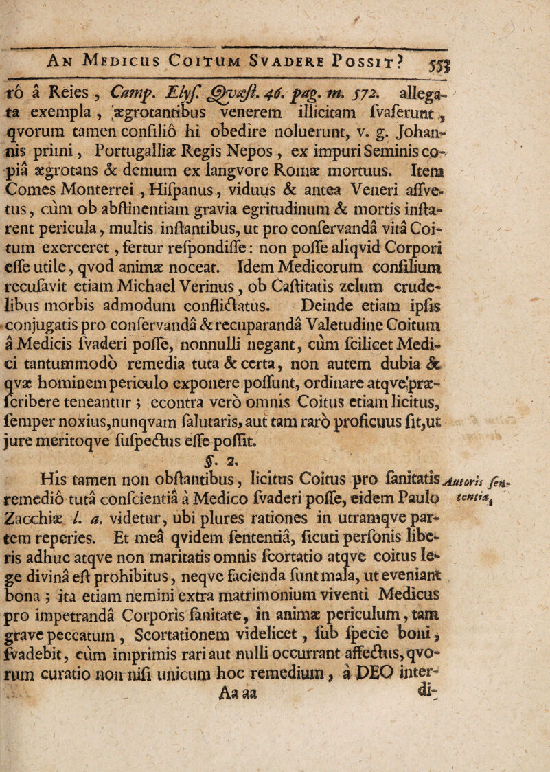 ro a Reies , Camj?. Elyf. 46. fag* m» 572. allega¬ ta exempla , 'aegrotantibus venerem illicitam ' fvaferimt qvorum tamen confilio hi obedire noluerunt, v. g. Joham* nis primi, Portugalliae Regis Nepos, ex impuri Seminis co¬ pia aegrotans & demum ex langvore Romae mortuus. Item Comes Monterrei ,Hifpanus, viduus & antea Veneri aflve- tus, cum ob abftinentiam gravia egritudinum & mortis infla¬ rent pericula, multis inflantibus, ut pro confervanda vita Coi¬ tum exerceret, fertur reipondifle: non pofle aliqvid Corpori efle utile, qvod animae noceat. Idem Medicorum conjfilium recufavit etiam Michael Verinus, ob Caftitatis zelum crude¬ libus morbis admodum conflicflatus. Deinde etiam ipfis conjugatis pro confervanda &recuparanda Valetudine Coitum a Medicis fvaderi pofle, nonnulli negant, cum fcilieet Medi¬ ci tantummodo remedia tuta & certa , non autem dubia & qvx hominem periculo exponere pofTunt, ordinare atqve’prae- fcribere teneantur 5 econtra vero omnis Coitus etiam licitus, femper noiuus,nunqvam falutaris, aut tam raro proficuus fit,ut jure meritoqve fufpedus eflepoffit* His tamen non obftantibus, licitus Coitus pro fanitatis^/^ fi*. remedio tuta confcientia a Medico fvaderi pofle, eidem Paulo tenti^ Zacchix /. a. videtur, ubiplures rationes in utramqve par¬ tem reperies. Et mea qvidem fententia, ficuti perfonis libe¬ ris adhuc atqve non maritatis omnis fcortatio atqve coitus le* ge divina eft prohibitus, neqve facienda funt mala, ut eveniant bona ; ita etiam nemini extra matrimonium viventi Medicus pro impetranda Corporis fanitate, in animae periculum,tam grave peccatum, Scortationem videlicet, fub fpecie boni * fvadebit, cum imprimis rari aut nulli occurrant affedhis, qvo¬ rum curatio non nifi unicum hoc remedium * a PEO inter- ISa - Aaaa di: