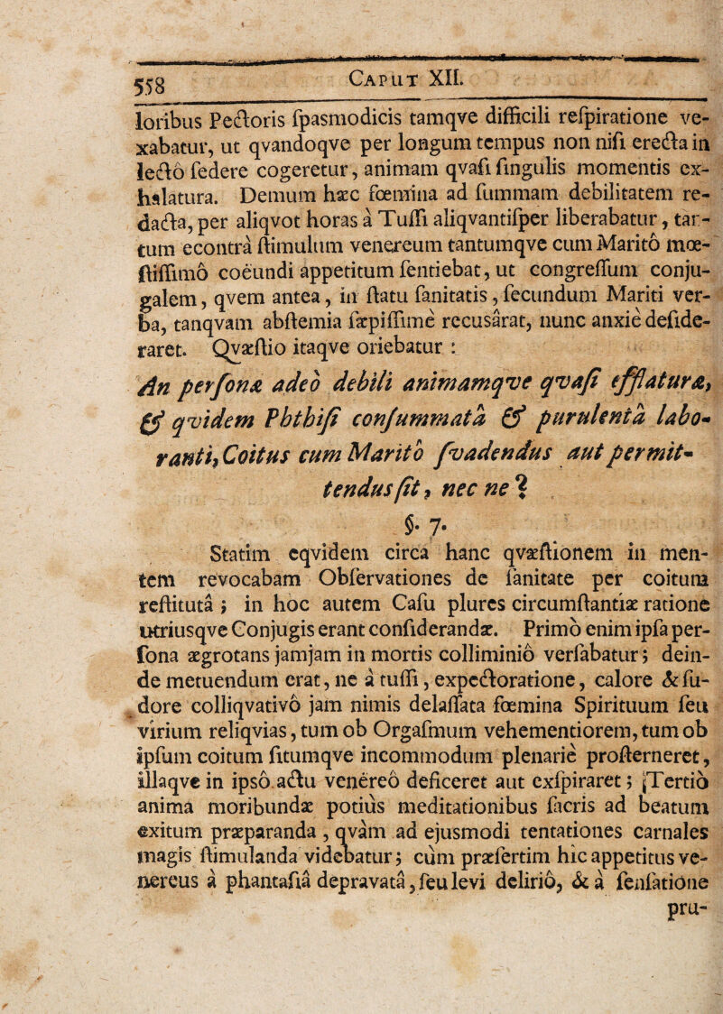 loribus Pedoris fpasmodicis tamqve difficili refpiratione ve¬ xabatur, ut qvandoqve per longum tempus nonnifi eredain ledofedere cogeretur, animam qvafilingulis momentis ex¬ halatura. Demum haic foeraina ad fummam debilitatem re- dada, per aliqvot horas a Tuffi aliqvantifper liberabatur, tar- tum econtra (limulum venereum tantumqve cum Marito mos- ftiffimo coeundi appetitum fentiebat, ut eongreflum conju¬ galem , qvem antea, in (latu fanitatis, fecundum Mariti ver¬ ba, tanqvam abdemia fepiffime recusarat, nunc anxie deftde- raret. Qvaedio itaqve oriebatur : dn perfona adeo debili animamqve qvafi efflatura, 0 qvidem Pbtbifi confummata & purulenta, labo• ratiti, Coitus cum Marito f'vadendus aut permit¬ tendus (it, nec ne ? §• 7- Statim cqvidem circa hanc qvatftioncm in men¬ tem revocabam Oblervationes de fanitate per coitura reftituta ; in hoc autem Cafu plures circumdantis ratione utriusqve Conjugis erant confiderands. Primo enim ipfa per- fona aegrotans jamjam in mortis colliminio verlabatur; dein¬ de metuendum erat, ne a tuffi, expedoratione, calore Si fu- dore colliqvativo jam nimis delaflata foemina Spirituum feu virium reliqvias, tum ob Orgafmum vehementiorem,tumob ipfum coitum fttumqve incommodum plenarie proderneret, illaqvein ipso adu venereo deficeret aut cxlpiraret; (Tertio anima moribundae potius meditationibus Deris ad beatum exitum praeparanda , qvam ad ejusmodi tentationes carnales magis dimulanda videbatur; cum prsfertim hic appetitus ve- nereus a phantafia depravata, feu levi delirio, <k a fenfatione '' -i