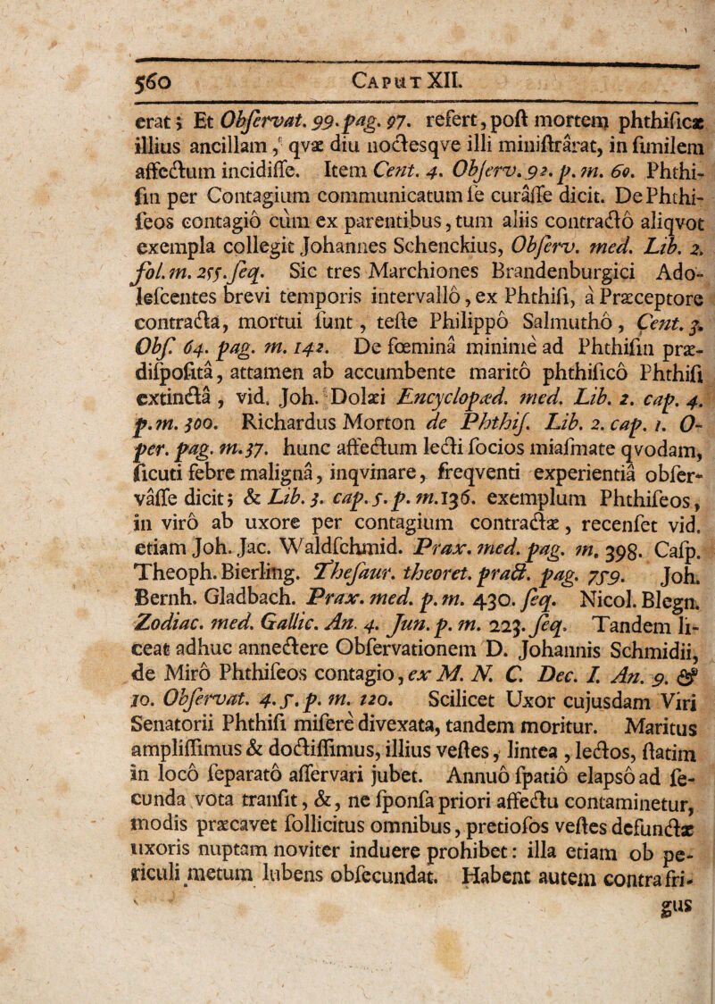 erat; Et Obftrvat. 99-p^g- 97- refert, poft mortem phthificae illius ancillam ,*• qvae diu nodesqve illi miniftrarat, in fimilem affcdum incidiffe. Item Cent. 4. Objerv.92.p.?n. 60. Phthi- fm per Contagium communicatum le curaffe dicit. DePhthi- feos contagio cum ex parentibus, tum aliis contrado aliqvot exempla collegit Johannes Schenckius, Obferv. med. Lib. 2. foi m. 2^s-fiq- Sic tres Marchiones Brandenburgici Ado- lefcentes brevi temporis intervallo, ex Phthifi, a Prsceptore contrada, mortui funt, terte Philippo Salmutho, Cent.%* Obf! 64. pag. m. 142. De foemina minime ad Phthifm prx- dilpofita, attamen ab accumbente marito phthifico Phthifi extinda , vid6 Joh. Dolxi Encyclopad. med. Lib. 2. cap. 4, jp. m. ^o. Richardus Morton de PhthiJ. Lib. 2. /. (7- Jw. pag. m.tf. hunc affedum ledi focios mialmate qvodam, ficuti febre maligna, inqvmare, freqventi experientia obfer- vaffe dicit; &Lib.j. cap.s-p-m.136. exemplum Phthifeos, in viro ab uxore per contagium contradam, recenfet vid. etiam Joh. Jac. Waldfchmid. Prax. ?ned. pag. m\ 398. Calp. Theoph. Bierlitig. Phefaur. theoret. praff. pag. 7x9. Joh. Bernh. Gladbach. Prax- med. p. m. 430. feq. Nico]. Blegn. Zodiac. med. Gallic. An. 4. Jun.p. m. 223-Jeq. Tandem li¬ ceat adhuc annedere Obfervationem D. Johannis Schmidii, de Miro Phthifeos contagio, ex M. N. C. Dee. I. An. 9. <2? jo. Obfervat. 4-f-p- m. 120. Scilicet Uxor cujusdam Viri Senatorii Phthifi mifere divexata, tandem moritur. Maritus ampliffimus & dodiffimus, illius vertes, lintea , ledos, ftatim in loco feparato aflervari jubet. Annuo fpatio elapso ad fe¬ cunda vota tranfit, &, ne fponfa priori affedu contaminetur, modis prsecavet follicitus omnibus, predofos vertes dcfundsc uxoris nuptam noviter induere prohibet: illa etiam ob pe¬ riculi metum lubens obfccundat. Habent autem contra fn» ' gus