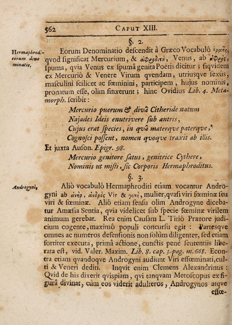 $62 Wsrmaphrcdh torum depo minutie. IWIHI —IUH—■■■! I*1'1 ■■ ■ — ■ §• 2. ^ a'c I Eorum Denominatio defcendita Graeco Vocabulo qvodfignificat Mercurium, & dtpyUtrii, Venus, ab iQysi ipuma, qvia Venus ex Ipuma genita Poetis dicitur > fiqvidem ex Mercurio & Venere Virum qvendam, utriusqve fexus, mafculini fcilicet ac foeminini, participem, hujus nominis, pronatum effe, olim finxerunt 5 hinc Ovidius Lib. 4, Meta¬ ntor ph. fcribit: Mercurio puerum & diva Citheride natum Najades Ideis enutrivere fub antris, Cujus erat (pectes, materqve paterqve * Cognojci pojfent > nomen qyoqye traxit ab illis. Et juxta Aufon. Mercurio genitore fatus, genitrice Cythere > Nominis ut mifii ,fc Corporis Hermaphroditus. Androgyni^ Alio vocabulo Hermaphroditi etiam vocantur Andro¬ gyni ab cmjp, mfyoV Vir & mulier,qvafiviri feminae feu viri & feminae. Alio etiam fenfu olim Androgyne diceba¬ tur Amaefia Sentia, qvia videlicet fub fpecie feminae virilem animum gerebat. Rea enim Caufam L. Titio Praetore judi¬ cium cogente,maximo populi concurfu egit : ^Partesqve omnes ac numeros defenfionis nonfolum diligenter, fed etiam fortiter executa, prima adione, eundis pene feutentiis libe¬ rata eft, vid. Valer. Maxim. Lib, 8. cap. 3>pag. Econ- tra etiam qvandoqve Androgyni audiunt Viri effeminati,cul¬ ti & Veneri dediti. Inqvit enim Clemens Alexandrinus : Qyid de his dixerit qvispiam, qvi tanqvam Metofcopus ex fi¬ gura divinat; cum eos viderit adulteros ? Androgynos atqve . :r effee-