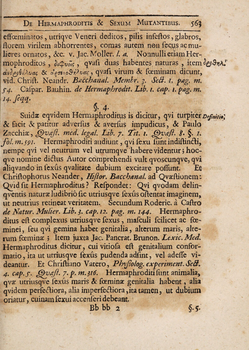 :?eflfoeminatos, utriqve Veneri deditos, pilis infeftos, glabros,* florem virilem abhorrentes, comas autem non fecus ac mu¬ lieres ornatos, &c. v. Jac.Moller. /. a% Nonnulli etiam Her- mophroditos , .hcpvSg , qvafi duas habentes naturas , item i dvft&QrMat 6t oqnvo&rMat, qyafi virum & feminam dicunt, vid. Chrift. Neandr. Bacchanal. Mcmlr. Sebi. l pag. m. f4. Calpar. Bauhin. de Hermaphrodite Lib. u cape h page m. I h* fiqfy $• 4- > Suidac eqvidem Hermaphroditus is dicitur, qvi turpiterDcfnit»\ & facit & patitur adverfus & averfus impudicus, & Paulo Zacchiae, @)yafie mede legaL Libe j. Tite i. Gyvicfte <?. §. i. foL m.syie Hermaphroditi audiunt, qvi fexu funt indiflinTi, nempe qvi vel neutrum vel utrumqve habere videntur > hoc- qve nomine diftus Autor comprehendi vult qvoscunqve, qvi aliqvando in fexus qvalitate dubium excitare poffunt. Et' Chriftophorus Neander, Hijlor. Bacchanal ad Qvaeftionem: Qvid fit Hermaphroditus ? Refpondet: Qvi qvodam delin- qventis naturadudibrio fic utriusqve fexus oftentat imaginem, ut neutrius retineat veritatem. Secundum Roderic. a Caftro de Nature Muliere Lib. ^ cap. 12. page m. 144. Hermaphro¬ ditus ert complexus utriusqve fexus, mafculi fcilicet ac fe¬ minei, feu qvi gemina habet genitalia, alterum maris, alte¬ rum feminae ; Item juxta Jac. Pancrat. Brunon. Lexic. Med Hermaphroditus dicitur, cui vitiofa eft genitalium confor¬ matio , ita ut utriusqve fexus pudenda adfint, vel adeffe vi¬ deantur. Et Chriftiano Vatero, Phvjiologe experimenteScS» 4e capef. ^yrejie 7. p. m.}i6e Hermaphroditifunt animalia, qvx utriusqve fexus maris & feminae genitalia habent, alia qvidem perferiora, alia imperfectiora, ita tamen, ut dubium oriatur, cuinamfexuiaccenferidebeant. • N