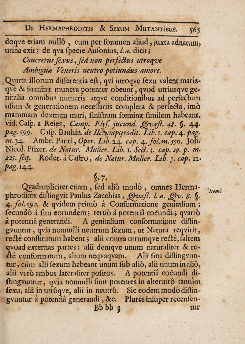 doqve etiam nullo , cum per foramen aliud, juxta adaatumj urina exit > de qva fpecie Aufonius, L a. dicit > Concretus fexus^fed non p erfe Sus utroqve Ambigua Veneris neutro potiundus amore» Qvarta illorum differentia eft, qvi utroqve fexu valent maris- qve & foeminat munera potenter obeunt, qvod utriusqve ge¬ nitalia omnibus numeris atqve conditionibus ad perfectum ufum & generationem neceffariis completa & perfe$a, imo mammam dextram mari, fmiftram fceminx fimilem habeant., vid. Cafp. a Reies, Camp. Elyfl jucund. @)yajl. 4<?. §. 44. pag* 599. Cafp, Bauhin. de Hefwapqrodit. Lib. 1. cap. 4, pag• m.34. Ambr. Paraei, Oper. Lib.24. cap. 4.foLm.sso. Joh« Nicol. Pfizer, de Natur. Mulier. Z/A 1. JA?. y?. m» 22/. Roder» a Caftro, de Natur. Mulier. Z/A 3. cap. 12° prtgt 144, §.7. Qvadmpliciter etiam , fed alio modo , omnes Herma¬ phroditos difhngvit Paulus Zacchias, ^yajl. /. a. G)v. 8. §. fecundo a fitu eorundem; tertio a potentia coeundi; qvarto a potentia generandi. A genitalium conformatione diftin- gvuntur, qvia nonnulli neutrum fexum, ut Natura reqvirit, re&e conftitutum habent > alii contra utrumqve rede, faltem ?voad externas partes ? alii deniqve unum naturaliter & re¬ te conformatum, aliumneqvaqvam. Aliifitu diftingvun» tur, ciim alii fexum habeant unum fub alio, alii unum in alio, alii vero ambos lateraliter pofitos. A potentia coeundi di~ ftingvuntur, qvia nonnulli funt potentes in alterutro tantum fexu, alii in utroqve, alii in neutro. Sic eodem modo diftin- gvuntur a potentia generandi, &c. Plures infuper recenfen- Bb bb 3 tur 'itetn.