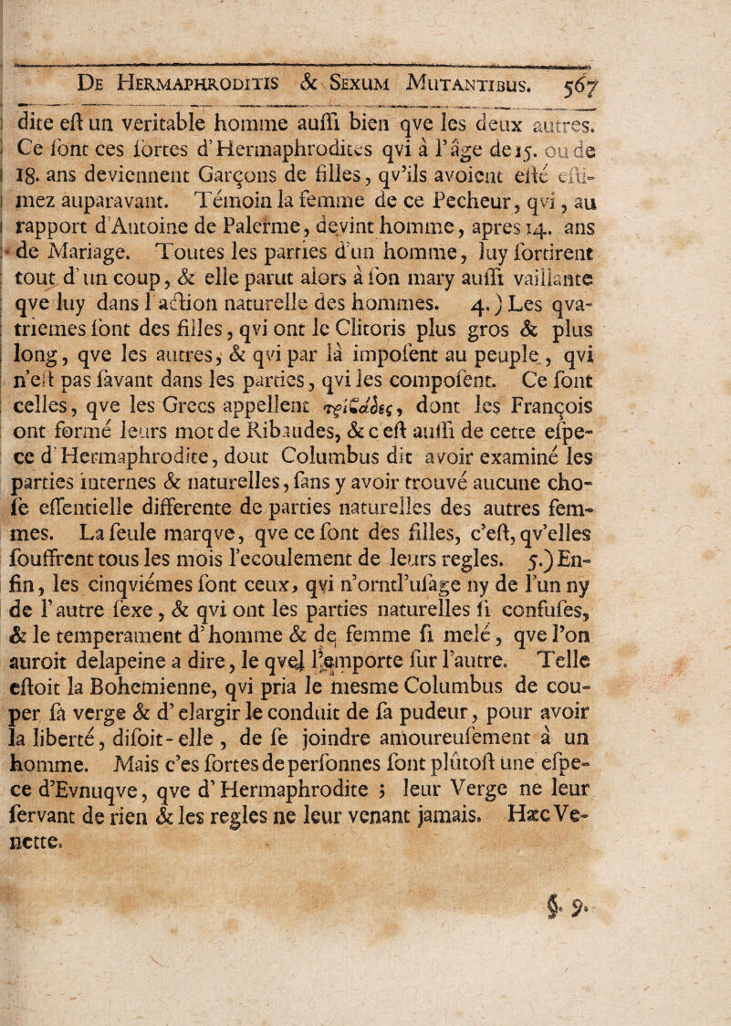 ! dite eft un veritable homme auffi bien qve les deux auctes. I Ce iont ces fortes ffHermaphrodkes qvi a Tage de 15. oude 1 18- ans deviennent Gareons de filles , qv5ils avoieut eixe efti- ! mez auparavant. Tetnoia la femrne de ce Pecheur, qvi, au i rapport d Autoiae de Palerme, deviat homme, apres 14. ans de Mariage. Toutes les parties dun homme, luy fortirent tout d im coup, & elie parut alors a ion mary auffi vaiilante : qve luy dans l adiion naturelle des hommes. 4.) Les qva- ; tnemes lont des filles, qvi ont le Clitoris plus gros & plus long, qve les autres, & qvi par la impofent au peuple , qvi n eft pas favant dans les parties, qvi les compofent. Ce font celles, qve les Grees appellent rgiidlsqy dont les Franqois ont fornie leurs motde Ribaudes, &ceft auili de cette efpe- ce d Hermaphrodite, dout Columbus dit avoir examine les parties incernes & naturelles, fans y avoir trouve aucune eho* ife effentielle differente de parties naturelles des autres fem«* mes. Lafeule marqve, qve ce font des filles, c5eft,qvelle§ fouffrent tous les mois Pecoulement de leurs regles. 5.) En- fin, les cinqviemesfont ceux, qvi norntPuiage ny de Punny Ide r autre fexe, & qvi ont les parties naturelles fi confufes, & le temperament d5homme & dq femme fi mele, qve Pon auroit delapeine a dire, le qvoj Pemporte fur Pautre» Telle eftoit la Bohemienne, qvi pria le mesme Columbus de cou- per fa verge & d’ elargir le conduit de fa pudeur, pour avoir Ia liberte, difoit-eJle , de fe joindre amoureufement a un homme. Mais Ces fortes de perfonnes font plutoft une efpe- ce d?Evnuqve, qve d' Hermaphrodite ? leur Verge ne leur fervant de rien & les regles ne leur venant jamais» HxcVe- nette.