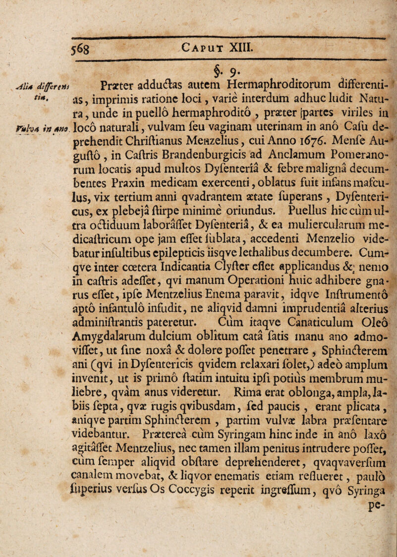 AlU differ t Ut tSH, Fulv4 in fino \ §• 9* Praeter adducftas autem Hermaphroditorum differenti¬ as, imprimis ratione loci, varie interdum adhuc ludit Natu¬ ra , unde in puello hermaphrodito , praeter jpartes viriles in loco naturali, vulvam feu vaginam uterinam in ano Cafu de¬ prehendit Chriftianus Menzelius, cui Anno 1676. Menfe Au-4 gufto , in Caftris Brandenburgicis ad Anclamum Pomerano- rum locatis apud multos Dyfenteria & febre maligna decum¬ bentes Praxin medicam exercenti, oblatus fuit infans mafeu- lus, vix tertium anni qvadrantem aetate fuperans , Dyfenteri- cus, ex plebeja ftirpe minime oriundus. Puellus hic cum ul¬ tra ofliduum laboraffet Dyfenteria, & ea muliercularum me- dicaftricum ope jam effet fublata, accedenti Menzelio vide¬ batur infultibus epilepticis iisqve lethalibus decumbere. Cum- qve inter coetera Indicantia Clyfter eflet applicandus &; nemo in caftris adeffet, qvi manum Operationi huic adhibere gna¬ rus effet, ipfe Mentzelius Enema paravit, idqve Inftrument6 apto infantulo infudit, ne aliqvid damni imprudentia alterius adminiftrantis pateretur. Cum itaqve Canaticulum Oleo Amygdalarum dulcium oblitum cata fatis manu ano admo- viffet, ut fine noxa & dolore poffet penetrare , Sphin&erem ani (qvi in Dyfentericis qvidem relaxari folet,) adeo amplum invenit, ut is primo ftatim intuitu ipfi potius membrum mu¬ liebre , qvam anus videretur. Rima erat oblonga, ampla, la¬ biis fepta, qvse rugis qvibusdam, fed paucis , erant plicata, smiqve partim Sphincfterem , partim vulvze labra praffentare videbantur. Praeterea cum Syringam hinc inde in ano laxo agitaffet Mentzelius, nec tamen illam penitus intrudere poffet, eiim femper aliqvid obftare deprehenderet, qvaqvaverfum canalem movebat, & liqvor enematis etiam reflueret, paulo fuperius verfus Os Coccygis reperit ingreffum, qvo Syringa pe-