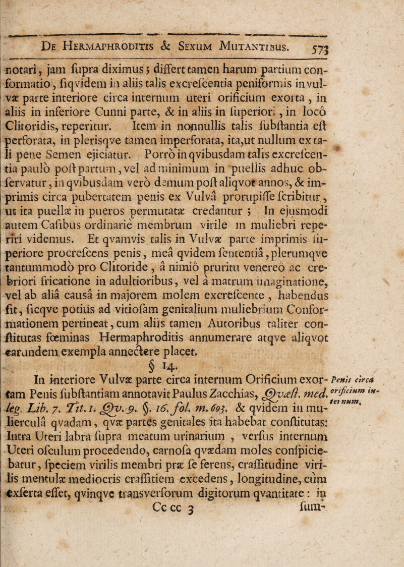 571 notari, jam fupra diximus? differt tamen harum partium con¬ formatio, fiqvidem in aliis talis excrefcentia pcniformis in vul¬ vae parte interiore circa internum uteri orificium exorta , in aliis in inferiore Cunni parte, & in aliis in fuperiori, in loco Clitoridis, reperitur. Item in nonnullis talis fiibftantia eft perforata, in plerisqve tamen imperforata, ita,ut nullum exta¬ li pene Semen ejiciatur. Porro in qvibusdam talis excrefcen¬ tia paulo pofi partum, vel ad minimum in puellis adhuc ob- ; fervatur, in qvibusdam vero demum pofi aliqvot annos, & im¬ primis circa pubertatem penis ex Vulva prorupiffe fcribitur, i ut ita puellae in pueros permutata: credantur ? In ejusmodi autem Cafibus ordinarie membrum virile m muliebri repe* i riri videmus. Et qvarnvis talis in Vulvae parte imprimis iii- periore procrefcens penis, mea qvidemfententia,plerumqve tantummodo pro Clitoride , a nimio pruritu venereo ac cre¬ briori fricatione in adultioribus, vel a matrum imaginatione, vel ab alia causa in majorem molem excrefcente , habendus fit, ficqve potius ad vitiofam genitalium muliebrium Confor- I niationem pertineat, cum aliis tamen Autoribus taliter con- ; flitutas foeminas Hermaphroditis annumerare atqve aliqvot earundem exempla annectere placet. ■ „ § ^4* In interiore Vulvae parte circa internum Orificium exor- Penis circa ; tam Penis fubftantiam annotavit Paulus Zacchias, med. orifcmm m i leg Lib. 7. jfit. /. @)y> 9' §. 16. jol tn.6o^ & qvidern iti mu-/<??**^° 1 liercula qvadam, qvae partes genitales ita habebat conftitutas: ! Intra Uteri labra fupra meatum urinarium , verfus internum Uteri ofculum procedendo, carnofa qvadam moles confpicie- : batur, fpeciem virilis membri prae fe ferens, craffitudine viri- j lis mentulae mediocris craffitiem excedens, longitudine, cum : exferta effet, qvinqvc trausverforum digitorum qvantitate: ia Cc cc 3 fuiiu