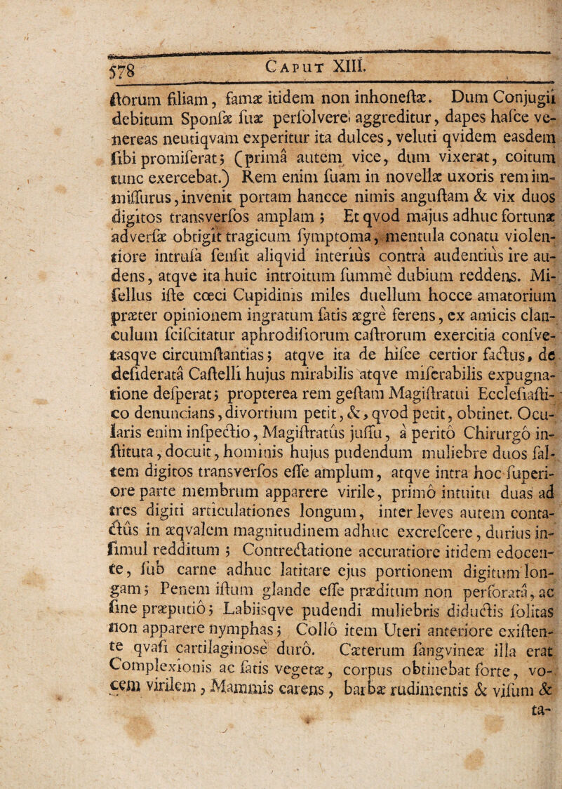 florum filiam , famae itidem non inhonefta:. Dum Conjugii debitum Sponfe fuae perfolverei aggreditur, dapes hafce ve- uereas neuriqvam experitur ita dulces, veluti qvidem easdem fibipromiferat5 (prima autem vice, dum vixerat, coitum tunc exercebat.) Rem enim fuam in novellae uxoris remim- tmfiiirus, invenit portam hancce nimis anguftam & vix duos digitos transverfos amplam ; Et qvod majus adhuc fortunae adverfae obtigit tragicum fymptoma, mentula conatu violen¬ tiore intruia fenftt aliqvid interius contra audentius ire au¬ dens, atqve ita huic introitum fumme dubium reddeus. Mi- fellus ifie coeci Cupidinis miles duellum hocce amatorium praeter opinionem ingratum fatis aegre ferens, ex amicis clan¬ culum fcifcitatur aphrodifxorum caftrorum exercitia conive- tasqve circumfiantias 5 atqve ita de hifce certior fadus# de defiderata Caftelli hujus mirabilis atqve miferabilis expugna¬ tione defperat; propterea rem geftam Magiftratui Ecclefiafii- co denuncians, divortium petit, & > qvod perit, obtinet. Ocu¬ laris enim infpedio, Magifiratus juifu, aperito Chirurgo in- ftituta,docuit,hominis hujus pudendum muliebre duos fal¬ cem digitos transverfos efie amplum, atqve intra hoc fuperi- ore parte membrum apparere virile, primo intuitu duas ad tres digiti articulationes longum, inter leves autem conta- dus in seqvalem magnitudinem adhuc excrefcere, durius in- fimul redditum 5 Contredatione accuratiore itidem edocen¬ te, liib carne adhuc latitare ejus portionem digitum lon¬ gam 5 Penem iftum glande effe praeditum non perforata, ac fine praeputio ? Labiisqve pudendi muliebris didudis folitas sion apparere nymphas; Collo item Uteri anteriore exiften- te qvafx cartilaginose duro. Caeterum fangvineae illa erat Complexionis ac fatis vegeta, corpus obtinebat forte, vo¬ cem virilem, Mammis carens, barbae rudimentis & vifum & ta-