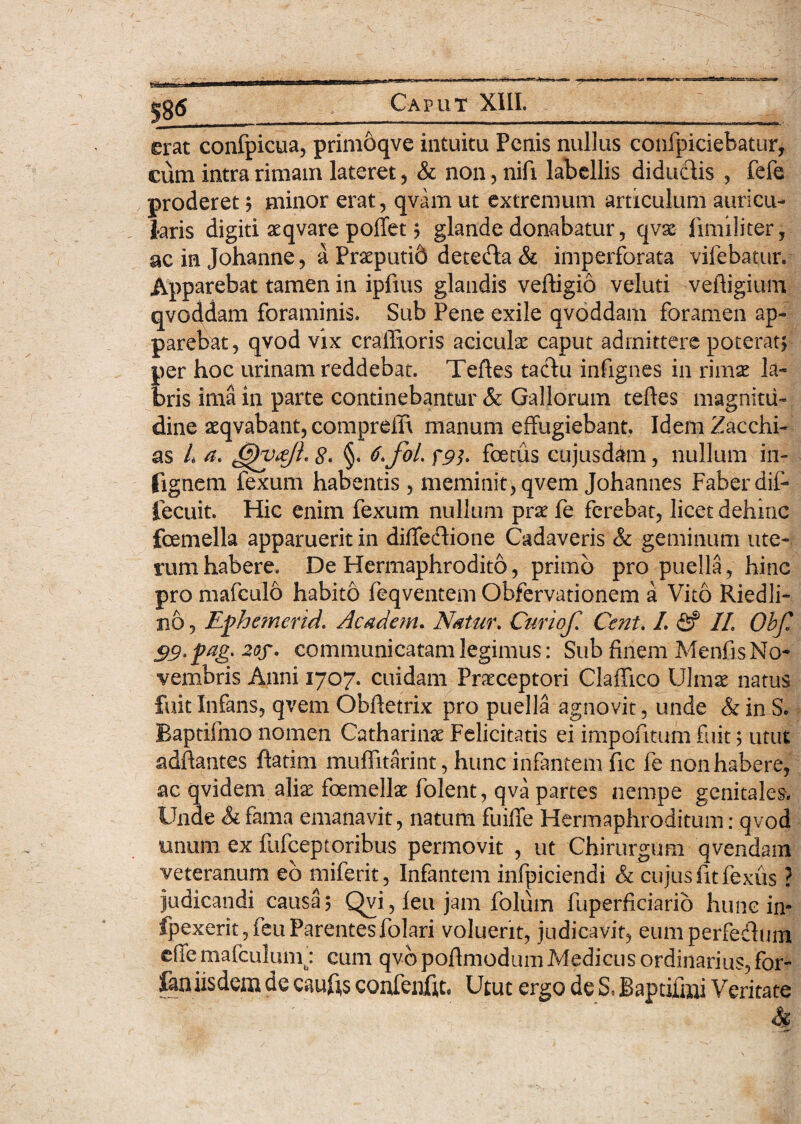 erat confpicua, primoqve intuitu Penis nullus confpiciebatur, cum intra rimam lateret, & non, nifi labellis diduefiis , fefe proderet ? minor erat, qvam ut extremum articulum auricu¬ laris digiti aeqvare poffet ? glande donabatur, qvx fimiliter, ac in Johanne, a Praeputid dete&a & imperforata vifebacur. Apparebat tamen in ipfms glandis veftigio veluti veftigium qvoddam foraminis. Sub Pene exile qvoddam foramen ap¬ parebat, qvod vix craffioris aciculx caput admittere poterat? per hoc urinam reddebat. Teftes tactu infignes in rimae la¬ bris ima in parte continebantur & Gallorum teftes magnitu¬ dine atqvabant, compreffi manum effugiebant. Idem Zacchi- as L a. 8< §. 6,foL fp]. foetus cujusdam, nullum in- (ignem fexum habentis , meminit) qvem Johannes Faber dif- fecuit. Hic enim fexum nullum prae fe ferebat, licet dehinc fcemella apparuerit in diffedione Cadaveris & geminum ute¬ rum habere. De Hermaphrodito, primo pro puella, hinc pro mafculo habito feqventem Obfervationem a Vito Riedli- no, Ephemerid. Academ. Natur, Curiof, Cent, I, fi? II, Ohfi 99rfa&' 20f' communicatam legimus: Sub finem Menfis No¬ vembris Anni 1707. cuidam Praeceptori ClafTico Ulmae natus fuit Infans, qvem Obftetrix pro puella agnovit, unde & in S. Baptifmo nomen Catharinae Felicitatis ei impofitum fuit; utut adftantes ftatim muffitarint, hunc infantem fic fe non habere, ac qvidem aliae foemellae folent, qva partes nempe genitales. Unde Si fama emanavit, natum fuiffe Hermaphroditum: qvod unum ex fufeeptoribus permovit , ut Chirurgum qvendam veteranum eb miferit, Infantem infpiciendi & cujus fit fexus ? judicandi causa? Qvi, feu jam folum fuperficiarib hunc in? fpexerit,feuParentesfolari voluerit, judicavit, eumperfedum effemafculum': cum qvbpofimodum Medicus ordinarius, for- fan iisdem de caufis coufenjftt. Utut ergo de S, Baptifmi Veritate