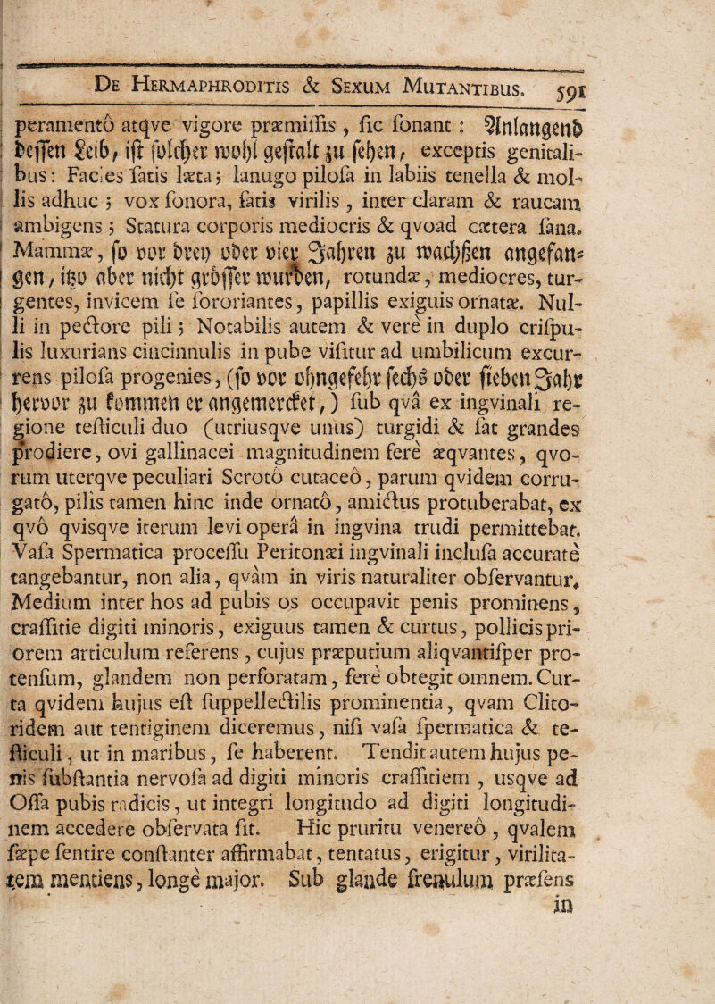 De Hermaphroditis & I .. .-----— i. , . Sexum Mutantibus» 591 peramento atqve vigore prxmilfis , fic fonant : ?lnlattg£nb ; fcefien ?eib, ift folc^ex ml)l gejtalt ju fel)en, exceptis genitali» bus: Facies iatis Ista? lanugo pilofa in labiis tenella & mol¬ lis adhuc ? vox fonora, fatis virilis, inter claram & raucam i ambigens $ Statura corporis mediocris & qvoad extera fana. 1 Mammae-, fo wt bm) obet 3af)itn ju cmgefatt* | gen / abet nict)f gtofet wur%en, rotundx, mediocres, tm> ! gentes, invicem fe fororiantes, papillis exiguis ornatx. Nul¬ li in pedore pili; Notabilis autem & vere in duplo criipu- lis luxurians cincinnulis in pube vifitur ad umbilicum excur¬ rens pilofa progenies, (fo m* bljngefefyr fed)§ obet fteben Ijtmv su fontmeh er angemerefet,) fub qva ex ingvinali re» gione tefliculi duo (utriusqve unus) turgidi & fat grandes prodiere, ovi gallinacei magnitudinem fere xqvantes, qvo- rum uterqve peculiari Scroto cutaceo, parum qvidem corru¬ gato, pilis tamen hinc inde ornato, amidus protuberabat, ex qvo qvisqve iterum levi opera in ingvina trudi permittebat. Vafa Spermatica proceffu Peritonxi ingvinali inclufa accurate tangebantur, non alia, qvam in viris naturaliter obfervantur* Medium inter hos ad pubis os occupavit penis prominens, craffitie digiti minoris, exiguus tamen & curtus, pollicis pri¬ orem articulum referens, cujus prxputium aliqvantifper pro- tenfum, glandem non perforatam, fere obtegit omnem. Cur¬ ta qvidem hujus eft fuppelledilis prominentia, qvam Clito¬ ridem aut tentiginem diceremus, nifi vafa fpermatica & te- fticuli, ut in maribus, fe haberent. Tendit autem hujus pe¬ nis fub flant ia nervofa ad digiti minoris craffitiem , usqve ad Offa pubis radicis, ut integri longitudo ad digiti longitudi¬ nem accedere obfervata fit. Hic pruritu venereo , qvalern fepe fentire confianter affirmabat, tentatus, erigitur, virilita¬ tem meatieas , longe major» Sub glande frenulum prxfens • ■ - - ■ — * m